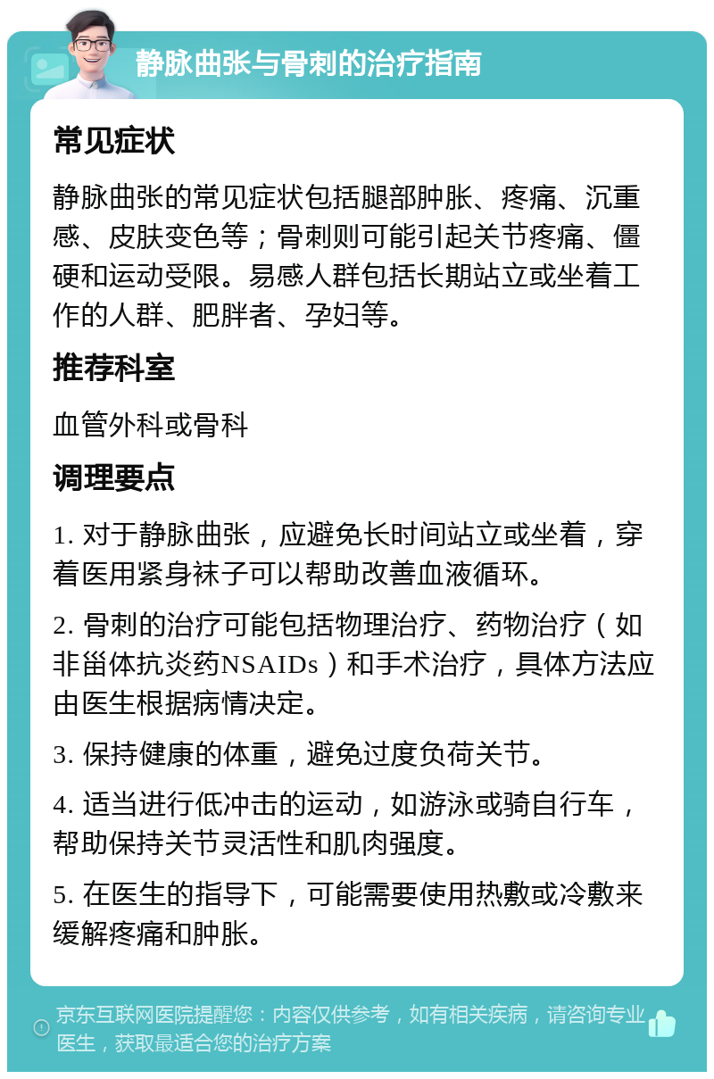 静脉曲张与骨刺的治疗指南 常见症状 静脉曲张的常见症状包括腿部肿胀、疼痛、沉重感、皮肤变色等；骨刺则可能引起关节疼痛、僵硬和运动受限。易感人群包括长期站立或坐着工作的人群、肥胖者、孕妇等。 推荐科室 血管外科或骨科 调理要点 1. 对于静脉曲张，应避免长时间站立或坐着，穿着医用紧身袜子可以帮助改善血液循环。 2. 骨刺的治疗可能包括物理治疗、药物治疗（如非甾体抗炎药NSAIDs）和手术治疗，具体方法应由医生根据病情决定。 3. 保持健康的体重，避免过度负荷关节。 4. 适当进行低冲击的运动，如游泳或骑自行车，帮助保持关节灵活性和肌肉强度。 5. 在医生的指导下，可能需要使用热敷或冷敷来缓解疼痛和肿胀。