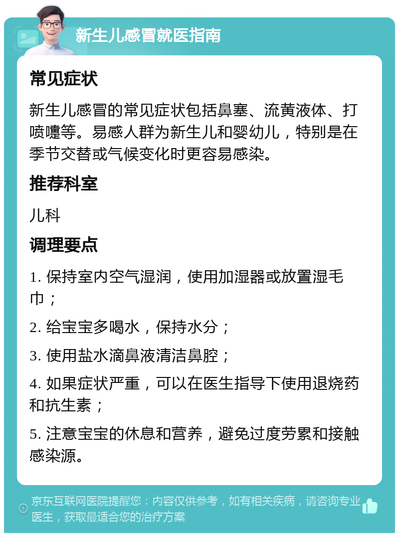 新生儿感冒就医指南 常见症状 新生儿感冒的常见症状包括鼻塞、流黄液体、打喷嚏等。易感人群为新生儿和婴幼儿，特别是在季节交替或气候变化时更容易感染。 推荐科室 儿科 调理要点 1. 保持室内空气湿润，使用加湿器或放置湿毛巾； 2. 给宝宝多喝水，保持水分； 3. 使用盐水滴鼻液清洁鼻腔； 4. 如果症状严重，可以在医生指导下使用退烧药和抗生素； 5. 注意宝宝的休息和营养，避免过度劳累和接触感染源。