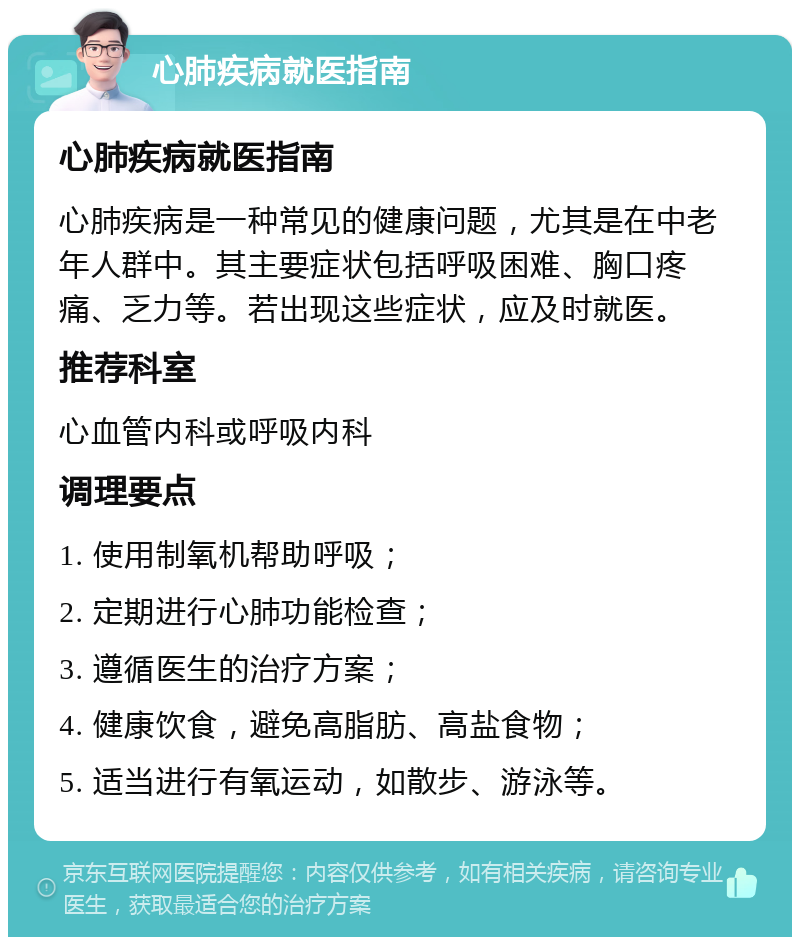 心肺疾病就医指南 心肺疾病就医指南 心肺疾病是一种常见的健康问题，尤其是在中老年人群中。其主要症状包括呼吸困难、胸口疼痛、乏力等。若出现这些症状，应及时就医。 推荐科室 心血管内科或呼吸内科 调理要点 1. 使用制氧机帮助呼吸； 2. 定期进行心肺功能检查； 3. 遵循医生的治疗方案； 4. 健康饮食，避免高脂肪、高盐食物； 5. 适当进行有氧运动，如散步、游泳等。