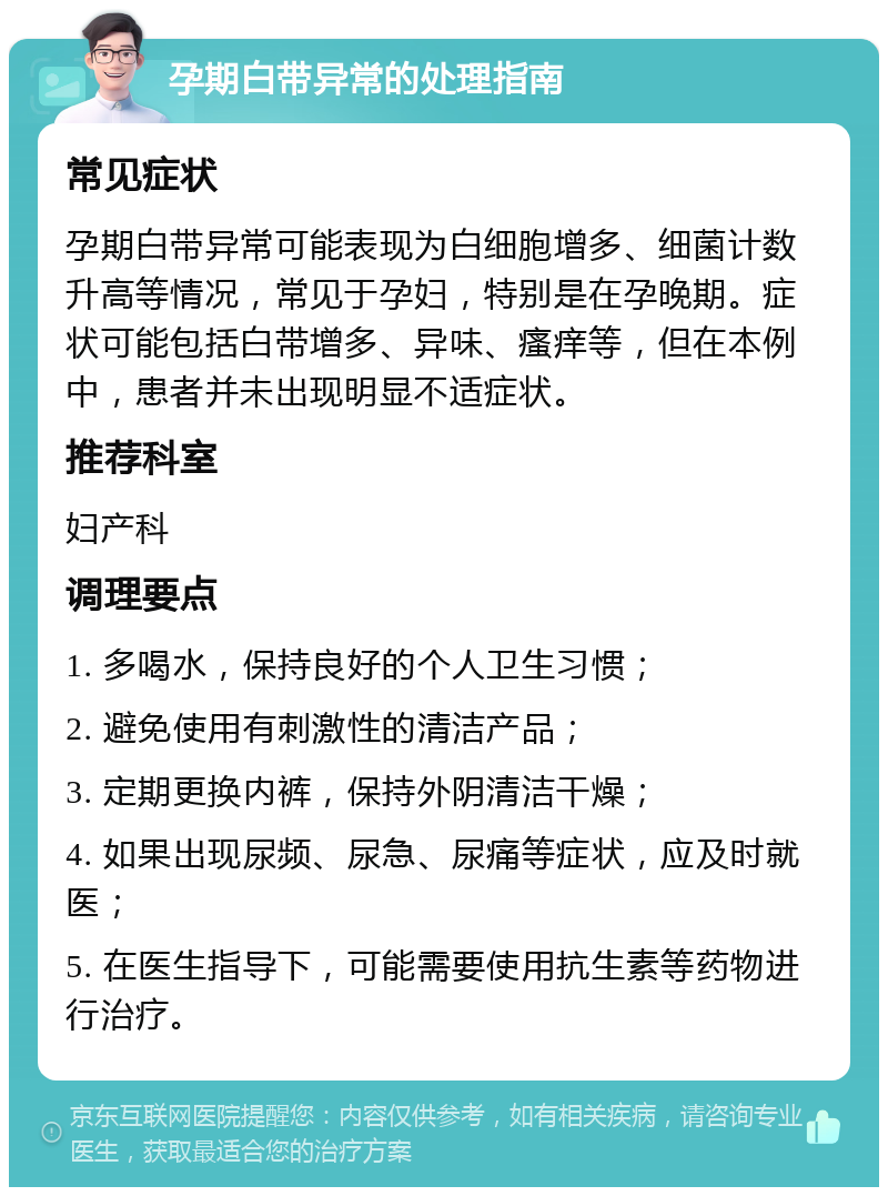 孕期白带异常的处理指南 常见症状 孕期白带异常可能表现为白细胞增多、细菌计数升高等情况，常见于孕妇，特别是在孕晚期。症状可能包括白带增多、异味、瘙痒等，但在本例中，患者并未出现明显不适症状。 推荐科室 妇产科 调理要点 1. 多喝水，保持良好的个人卫生习惯； 2. 避免使用有刺激性的清洁产品； 3. 定期更换内裤，保持外阴清洁干燥； 4. 如果出现尿频、尿急、尿痛等症状，应及时就医； 5. 在医生指导下，可能需要使用抗生素等药物进行治疗。