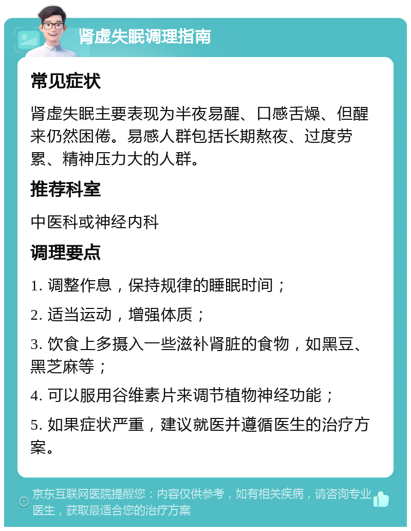 肾虚失眠调理指南 常见症状 肾虚失眠主要表现为半夜易醒、口感舌燥、但醒来仍然困倦。易感人群包括长期熬夜、过度劳累、精神压力大的人群。 推荐科室 中医科或神经内科 调理要点 1. 调整作息，保持规律的睡眠时间； 2. 适当运动，增强体质； 3. 饮食上多摄入一些滋补肾脏的食物，如黑豆、黑芝麻等； 4. 可以服用谷维素片来调节植物神经功能； 5. 如果症状严重，建议就医并遵循医生的治疗方案。