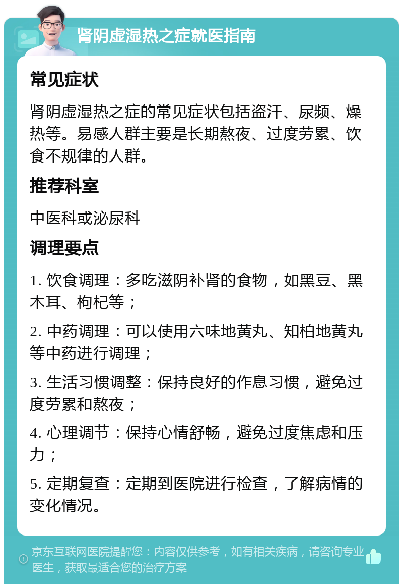 肾阴虚湿热之症就医指南 常见症状 肾阴虚湿热之症的常见症状包括盗汗、尿频、燥热等。易感人群主要是长期熬夜、过度劳累、饮食不规律的人群。 推荐科室 中医科或泌尿科 调理要点 1. 饮食调理：多吃滋阴补肾的食物，如黑豆、黑木耳、枸杞等； 2. 中药调理：可以使用六味地黄丸、知柏地黄丸等中药进行调理； 3. 生活习惯调整：保持良好的作息习惯，避免过度劳累和熬夜； 4. 心理调节：保持心情舒畅，避免过度焦虑和压力； 5. 定期复查：定期到医院进行检查，了解病情的变化情况。