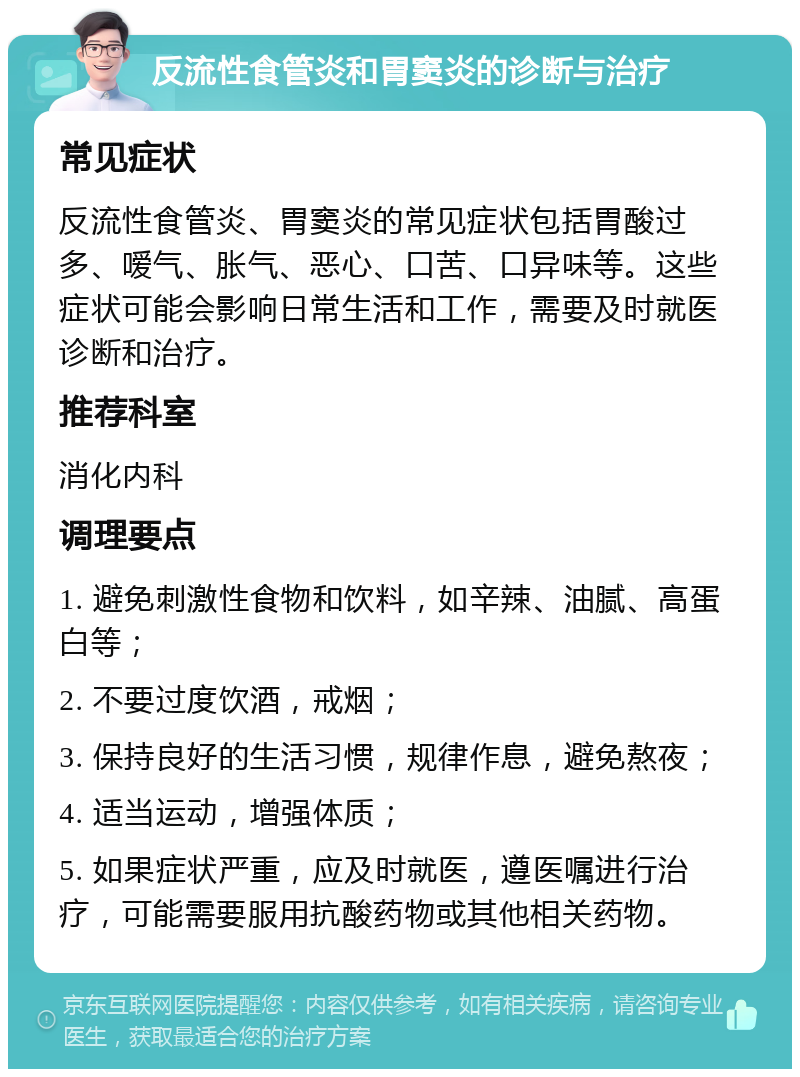 反流性食管炎和胃窦炎的诊断与治疗 常见症状 反流性食管炎、胃窦炎的常见症状包括胃酸过多、嗳气、胀气、恶心、口苦、口异味等。这些症状可能会影响日常生活和工作，需要及时就医诊断和治疗。 推荐科室 消化内科 调理要点 1. 避免刺激性食物和饮料，如辛辣、油腻、高蛋白等； 2. 不要过度饮酒，戒烟； 3. 保持良好的生活习惯，规律作息，避免熬夜； 4. 适当运动，增强体质； 5. 如果症状严重，应及时就医，遵医嘱进行治疗，可能需要服用抗酸药物或其他相关药物。