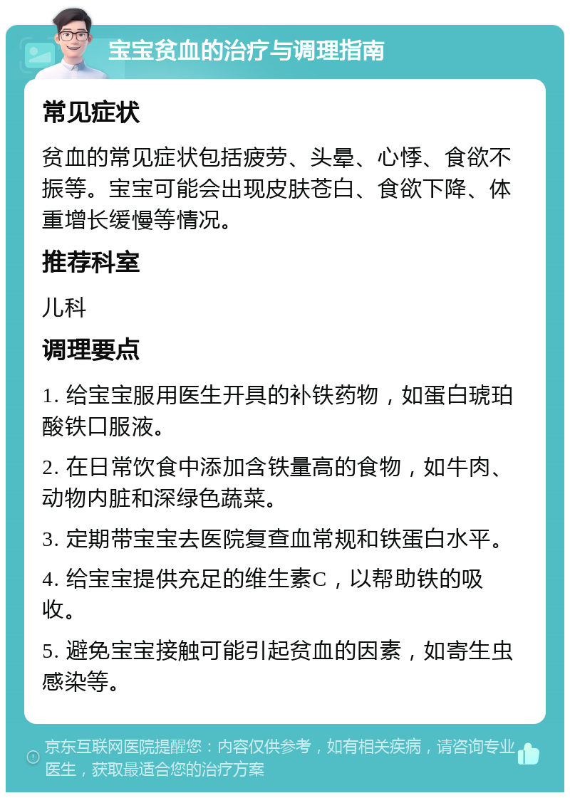 宝宝贫血的治疗与调理指南 常见症状 贫血的常见症状包括疲劳、头晕、心悸、食欲不振等。宝宝可能会出现皮肤苍白、食欲下降、体重增长缓慢等情况。 推荐科室 儿科 调理要点 1. 给宝宝服用医生开具的补铁药物，如蛋白琥珀酸铁口服液。 2. 在日常饮食中添加含铁量高的食物，如牛肉、动物内脏和深绿色蔬菜。 3. 定期带宝宝去医院复查血常规和铁蛋白水平。 4. 给宝宝提供充足的维生素C，以帮助铁的吸收。 5. 避免宝宝接触可能引起贫血的因素，如寄生虫感染等。