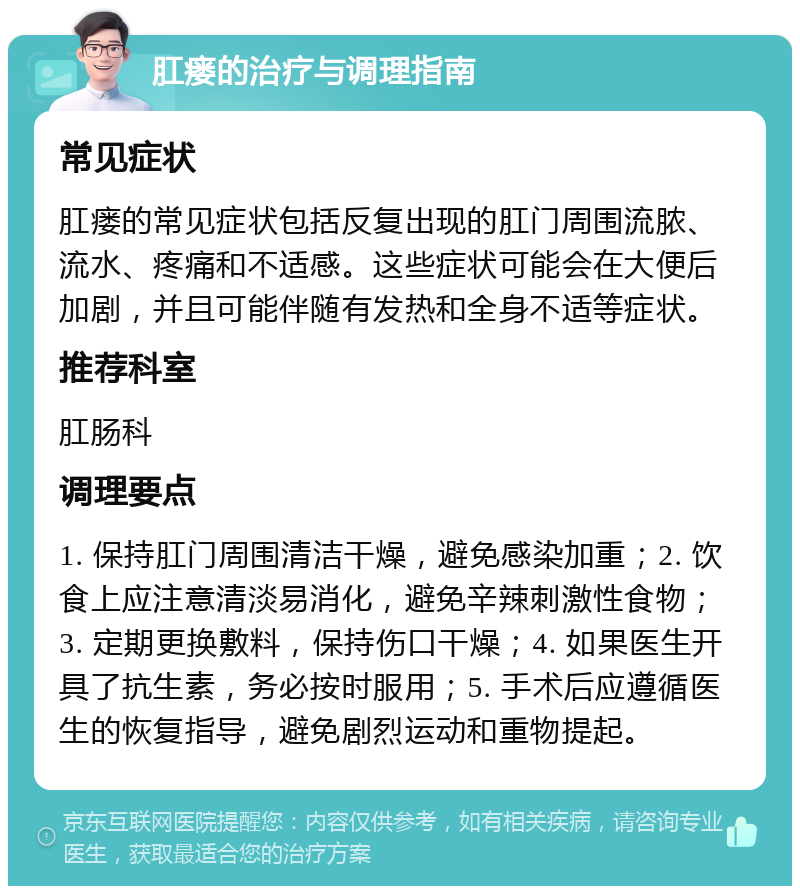 肛瘘的治疗与调理指南 常见症状 肛瘘的常见症状包括反复出现的肛门周围流脓、流水、疼痛和不适感。这些症状可能会在大便后加剧，并且可能伴随有发热和全身不适等症状。 推荐科室 肛肠科 调理要点 1. 保持肛门周围清洁干燥，避免感染加重；2. 饮食上应注意清淡易消化，避免辛辣刺激性食物；3. 定期更换敷料，保持伤口干燥；4. 如果医生开具了抗生素，务必按时服用；5. 手术后应遵循医生的恢复指导，避免剧烈运动和重物提起。