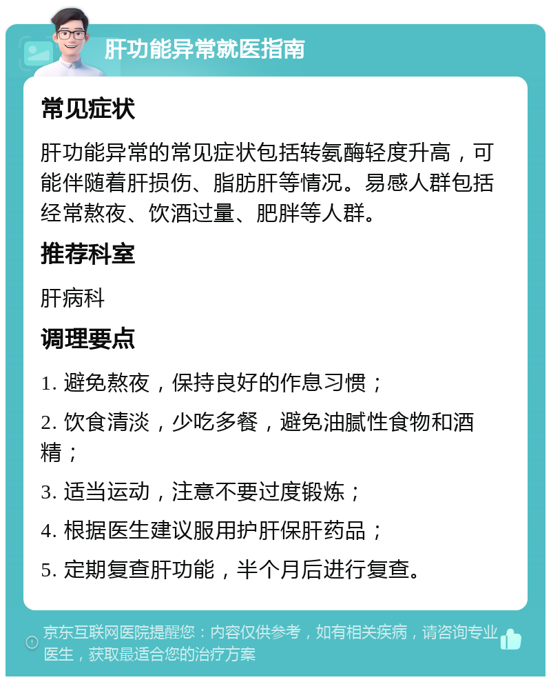 肝功能异常就医指南 常见症状 肝功能异常的常见症状包括转氨酶轻度升高，可能伴随着肝损伤、脂肪肝等情况。易感人群包括经常熬夜、饮酒过量、肥胖等人群。 推荐科室 肝病科 调理要点 1. 避免熬夜，保持良好的作息习惯； 2. 饮食清淡，少吃多餐，避免油腻性食物和酒精； 3. 适当运动，注意不要过度锻炼； 4. 根据医生建议服用护肝保肝药品； 5. 定期复查肝功能，半个月后进行复查。