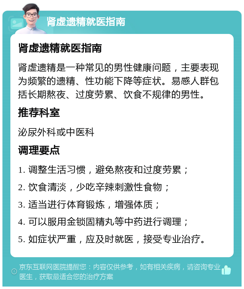 肾虚遗精就医指南 肾虚遗精就医指南 肾虚遗精是一种常见的男性健康问题，主要表现为频繁的遗精、性功能下降等症状。易感人群包括长期熬夜、过度劳累、饮食不规律的男性。 推荐科室 泌尿外科或中医科 调理要点 1. 调整生活习惯，避免熬夜和过度劳累； 2. 饮食清淡，少吃辛辣刺激性食物； 3. 适当进行体育锻炼，增强体质； 4. 可以服用金锁固精丸等中药进行调理； 5. 如症状严重，应及时就医，接受专业治疗。