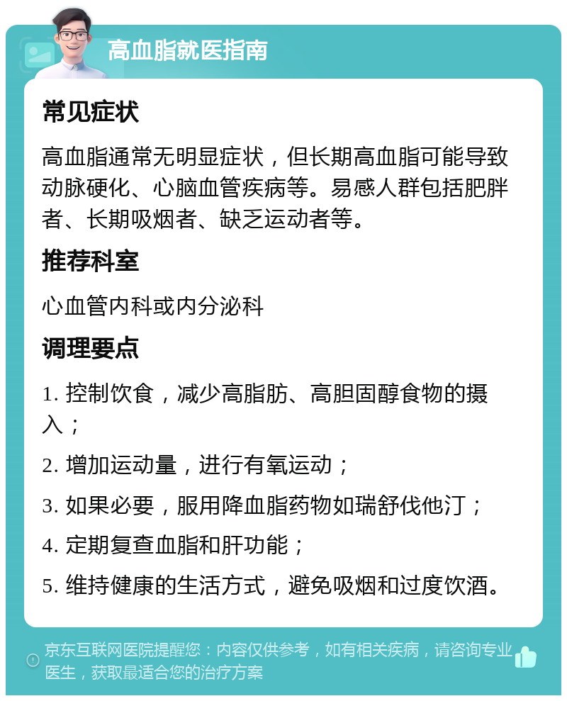 高血脂就医指南 常见症状 高血脂通常无明显症状，但长期高血脂可能导致动脉硬化、心脑血管疾病等。易感人群包括肥胖者、长期吸烟者、缺乏运动者等。 推荐科室 心血管内科或内分泌科 调理要点 1. 控制饮食，减少高脂肪、高胆固醇食物的摄入； 2. 增加运动量，进行有氧运动； 3. 如果必要，服用降血脂药物如瑞舒伐他汀； 4. 定期复查血脂和肝功能； 5. 维持健康的生活方式，避免吸烟和过度饮酒。