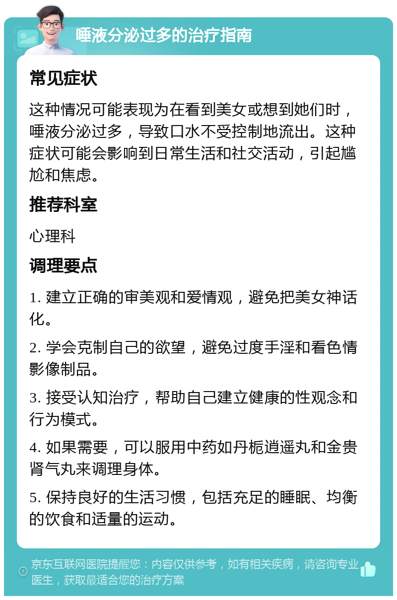 唾液分泌过多的治疗指南 常见症状 这种情况可能表现为在看到美女或想到她们时，唾液分泌过多，导致口水不受控制地流出。这种症状可能会影响到日常生活和社交活动，引起尴尬和焦虑。 推荐科室 心理科 调理要点 1. 建立正确的审美观和爱情观，避免把美女神话化。 2. 学会克制自己的欲望，避免过度手淫和看色情影像制品。 3. 接受认知治疗，帮助自己建立健康的性观念和行为模式。 4. 如果需要，可以服用中药如丹栀逍遥丸和金贵肾气丸来调理身体。 5. 保持良好的生活习惯，包括充足的睡眠、均衡的饮食和适量的运动。