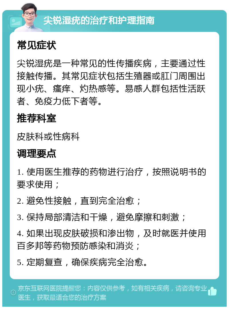 尖锐湿疣的治疗和护理指南 常见症状 尖锐湿疣是一种常见的性传播疾病，主要通过性接触传播。其常见症状包括生殖器或肛门周围出现小疣、瘙痒、灼热感等。易感人群包括性活跃者、免疫力低下者等。 推荐科室 皮肤科或性病科 调理要点 1. 使用医生推荐的药物进行治疗，按照说明书的要求使用； 2. 避免性接触，直到完全治愈； 3. 保持局部清洁和干燥，避免摩擦和刺激； 4. 如果出现皮肤破损和渗出物，及时就医并使用百多邦等药物预防感染和消炎； 5. 定期复查，确保疾病完全治愈。