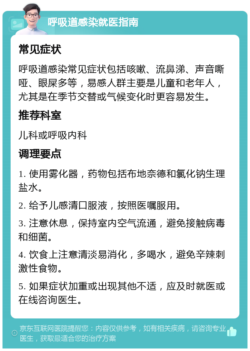 呼吸道感染就医指南 常见症状 呼吸道感染常见症状包括咳嗽、流鼻涕、声音嘶哑、眼屎多等，易感人群主要是儿童和老年人，尤其是在季节交替或气候变化时更容易发生。 推荐科室 儿科或呼吸内科 调理要点 1. 使用雾化器，药物包括布地奈德和氯化钠生理盐水。 2. 给予儿感清口服液，按照医嘱服用。 3. 注意休息，保持室内空气流通，避免接触病毒和细菌。 4. 饮食上注意清淡易消化，多喝水，避免辛辣刺激性食物。 5. 如果症状加重或出现其他不适，应及时就医或在线咨询医生。