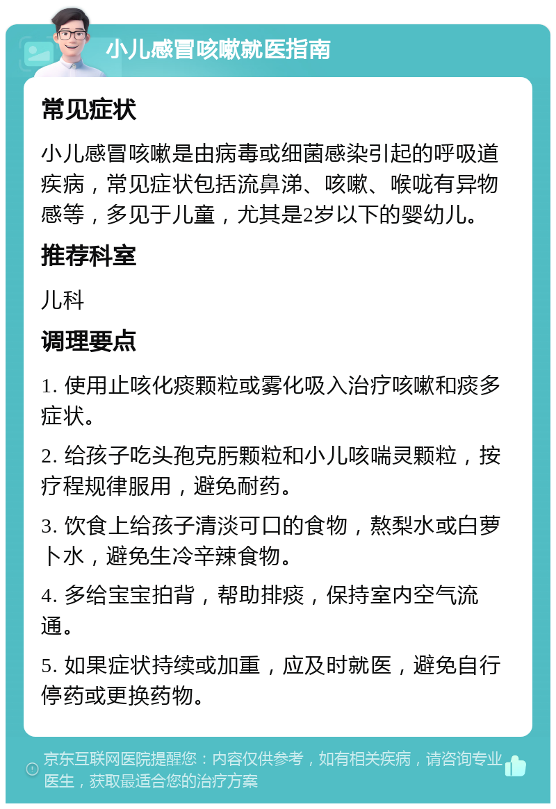 小儿感冒咳嗽就医指南 常见症状 小儿感冒咳嗽是由病毒或细菌感染引起的呼吸道疾病，常见症状包括流鼻涕、咳嗽、喉咙有异物感等，多见于儿童，尤其是2岁以下的婴幼儿。 推荐科室 儿科 调理要点 1. 使用止咳化痰颗粒或雾化吸入治疗咳嗽和痰多症状。 2. 给孩子吃头孢克肟颗粒和小儿咳喘灵颗粒，按疗程规律服用，避免耐药。 3. 饮食上给孩子清淡可口的食物，熬梨水或白萝卜水，避免生冷辛辣食物。 4. 多给宝宝拍背，帮助排痰，保持室内空气流通。 5. 如果症状持续或加重，应及时就医，避免自行停药或更换药物。