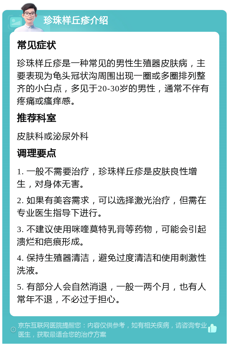 珍珠样丘疹介绍 常见症状 珍珠样丘疹是一种常见的男性生殖器皮肤病，主要表现为龟头冠状沟周围出现一圈或多圈排列整齐的小白点，多见于20-30岁的男性，通常不伴有疼痛或瘙痒感。 推荐科室 皮肤科或泌尿外科 调理要点 1. 一般不需要治疗，珍珠样丘疹是皮肤良性增生，对身体无害。 2. 如果有美容需求，可以选择激光治疗，但需在专业医生指导下进行。 3. 不建议使用咪喹莫特乳膏等药物，可能会引起溃烂和疤痕形成。 4. 保持生殖器清洁，避免过度清洁和使用刺激性洗液。 5. 有部分人会自然消退，一般一两个月，也有人常年不退，不必过于担心。