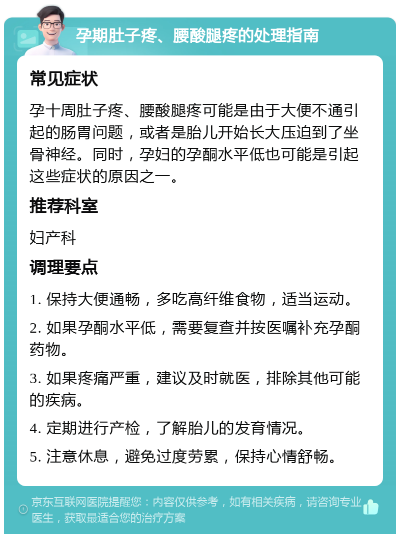 孕期肚子疼、腰酸腿疼的处理指南 常见症状 孕十周肚子疼、腰酸腿疼可能是由于大便不通引起的肠胃问题，或者是胎儿开始长大压迫到了坐骨神经。同时，孕妇的孕酮水平低也可能是引起这些症状的原因之一。 推荐科室 妇产科 调理要点 1. 保持大便通畅，多吃高纤维食物，适当运动。 2. 如果孕酮水平低，需要复查并按医嘱补充孕酮药物。 3. 如果疼痛严重，建议及时就医，排除其他可能的疾病。 4. 定期进行产检，了解胎儿的发育情况。 5. 注意休息，避免过度劳累，保持心情舒畅。