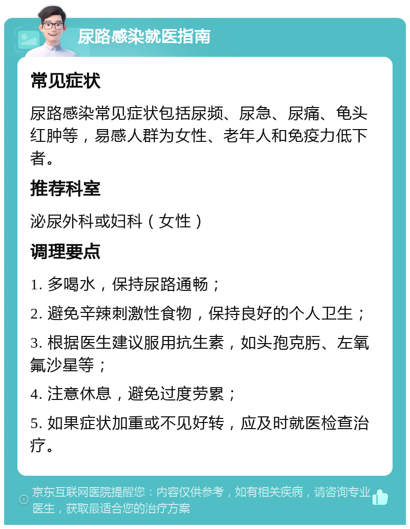 尿路感染就医指南 常见症状 尿路感染常见症状包括尿频、尿急、尿痛、龟头红肿等，易感人群为女性、老年人和免疫力低下者。 推荐科室 泌尿外科或妇科（女性） 调理要点 1. 多喝水，保持尿路通畅； 2. 避免辛辣刺激性食物，保持良好的个人卫生； 3. 根据医生建议服用抗生素，如头孢克肟、左氧氟沙星等； 4. 注意休息，避免过度劳累； 5. 如果症状加重或不见好转，应及时就医检查治疗。