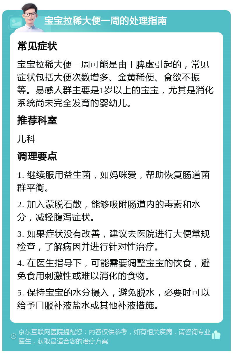 宝宝拉稀大便一周的处理指南 常见症状 宝宝拉稀大便一周可能是由于脾虚引起的，常见症状包括大便次数增多、金黄稀便、食欲不振等。易感人群主要是1岁以上的宝宝，尤其是消化系统尚未完全发育的婴幼儿。 推荐科室 儿科 调理要点 1. 继续服用益生菌，如妈咪爱，帮助恢复肠道菌群平衡。 2. 加入蒙脱石散，能够吸附肠道内的毒素和水分，减轻腹泻症状。 3. 如果症状没有改善，建议去医院进行大便常规检查，了解病因并进行针对性治疗。 4. 在医生指导下，可能需要调整宝宝的饮食，避免食用刺激性或难以消化的食物。 5. 保持宝宝的水分摄入，避免脱水，必要时可以给予口服补液盐水或其他补液措施。