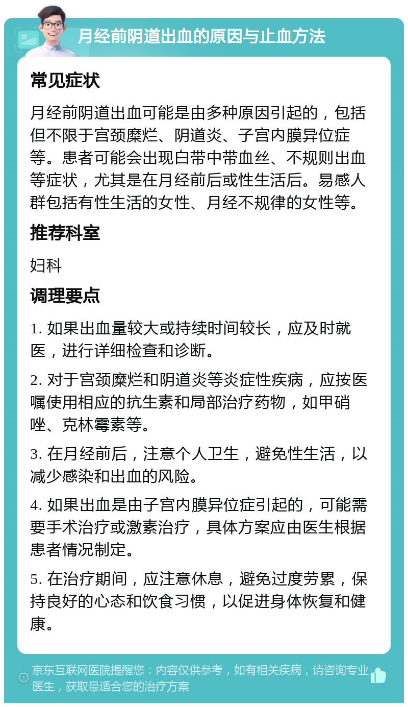 月经前阴道出血的原因与止血方法 常见症状 月经前阴道出血可能是由多种原因引起的，包括但不限于宫颈糜烂、阴道炎、子宫内膜异位症等。患者可能会出现白带中带血丝、不规则出血等症状，尤其是在月经前后或性生活后。易感人群包括有性生活的女性、月经不规律的女性等。 推荐科室 妇科 调理要点 1. 如果出血量较大或持续时间较长，应及时就医，进行详细检查和诊断。 2. 对于宫颈糜烂和阴道炎等炎症性疾病，应按医嘱使用相应的抗生素和局部治疗药物，如甲硝唑、克林霉素等。 3. 在月经前后，注意个人卫生，避免性生活，以减少感染和出血的风险。 4. 如果出血是由子宫内膜异位症引起的，可能需要手术治疗或激素治疗，具体方案应由医生根据患者情况制定。 5. 在治疗期间，应注意休息，避免过度劳累，保持良好的心态和饮食习惯，以促进身体恢复和健康。