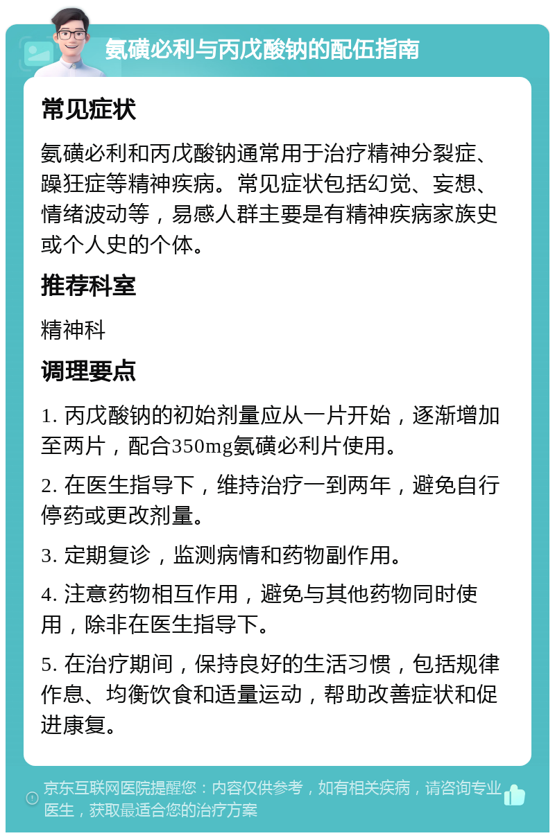 氨磺必利与丙戊酸钠的配伍指南 常见症状 氨磺必利和丙戊酸钠通常用于治疗精神分裂症、躁狂症等精神疾病。常见症状包括幻觉、妄想、情绪波动等，易感人群主要是有精神疾病家族史或个人史的个体。 推荐科室 精神科 调理要点 1. 丙戊酸钠的初始剂量应从一片开始，逐渐增加至两片，配合350mg氨磺必利片使用。 2. 在医生指导下，维持治疗一到两年，避免自行停药或更改剂量。 3. 定期复诊，监测病情和药物副作用。 4. 注意药物相互作用，避免与其他药物同时使用，除非在医生指导下。 5. 在治疗期间，保持良好的生活习惯，包括规律作息、均衡饮食和适量运动，帮助改善症状和促进康复。