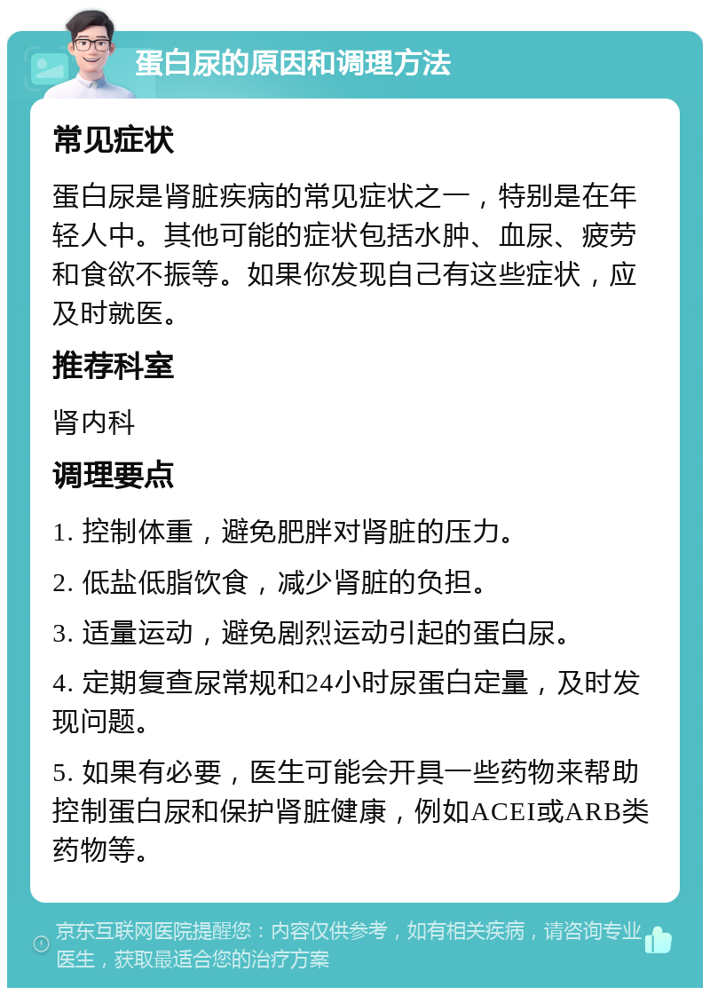 蛋白尿的原因和调理方法 常见症状 蛋白尿是肾脏疾病的常见症状之一，特别是在年轻人中。其他可能的症状包括水肿、血尿、疲劳和食欲不振等。如果你发现自己有这些症状，应及时就医。 推荐科室 肾内科 调理要点 1. 控制体重，避免肥胖对肾脏的压力。 2. 低盐低脂饮食，减少肾脏的负担。 3. 适量运动，避免剧烈运动引起的蛋白尿。 4. 定期复查尿常规和24小时尿蛋白定量，及时发现问题。 5. 如果有必要，医生可能会开具一些药物来帮助控制蛋白尿和保护肾脏健康，例如ACEI或ARB类药物等。