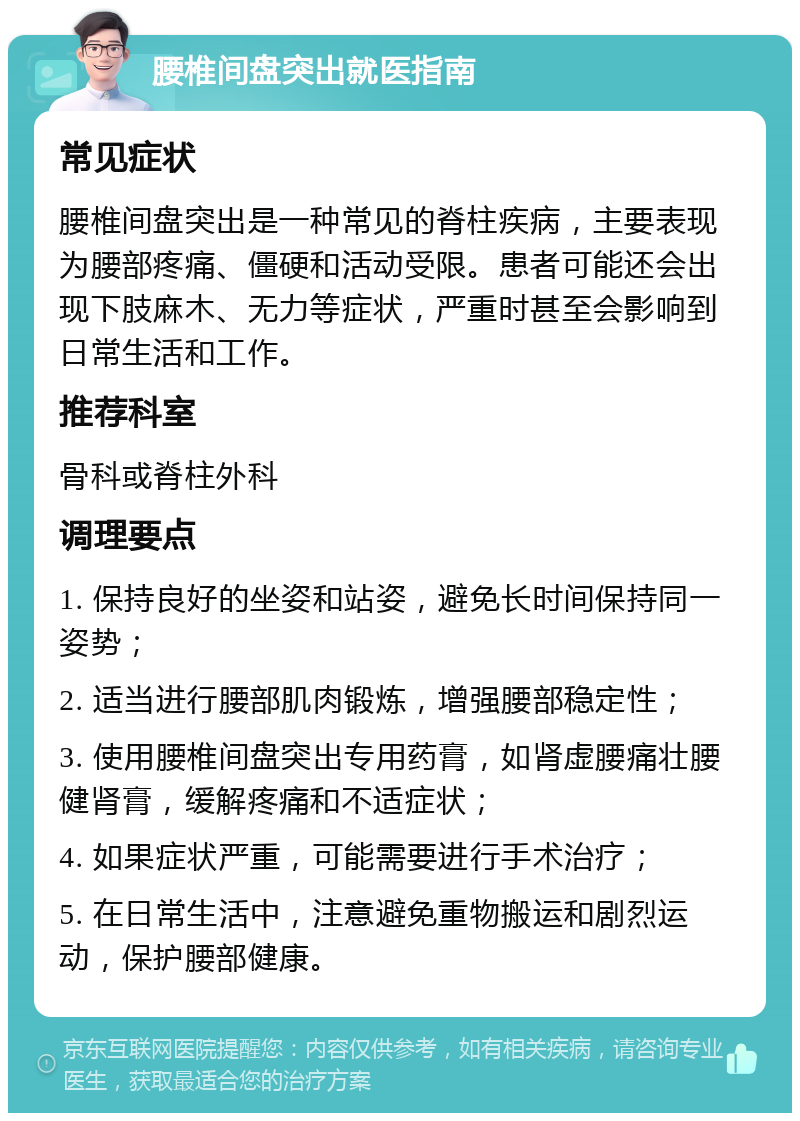 腰椎间盘突出就医指南 常见症状 腰椎间盘突出是一种常见的脊柱疾病，主要表现为腰部疼痛、僵硬和活动受限。患者可能还会出现下肢麻木、无力等症状，严重时甚至会影响到日常生活和工作。 推荐科室 骨科或脊柱外科 调理要点 1. 保持良好的坐姿和站姿，避免长时间保持同一姿势； 2. 适当进行腰部肌肉锻炼，增强腰部稳定性； 3. 使用腰椎间盘突出专用药膏，如肾虚腰痛壮腰健肾膏，缓解疼痛和不适症状； 4. 如果症状严重，可能需要进行手术治疗； 5. 在日常生活中，注意避免重物搬运和剧烈运动，保护腰部健康。