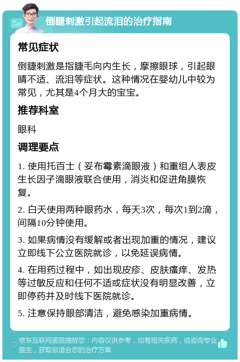 倒睫刺激引起流泪的治疗指南 常见症状 倒睫刺激是指睫毛向内生长，摩擦眼球，引起眼睛不适、流泪等症状。这种情况在婴幼儿中较为常见，尤其是4个月大的宝宝。 推荐科室 眼科 调理要点 1. 使用托百士（妥布霉素滴眼液）和重组人表皮生长因子滴眼液联合使用，消炎和促进角膜恢复。 2. 白天使用两种眼药水，每天3次，每次1到2滴，间隔10分钟使用。 3. 如果病情没有缓解或者出现加重的情况，建议立即线下公立医院就诊，以免延误病情。 4. 在用药过程中，如出现皮疹、皮肤瘙痒、发热等过敏反应和任何不适或症状没有明显改善，立即停药并及时线下医院就诊。 5. 注意保持眼部清洁，避免感染加重病情。