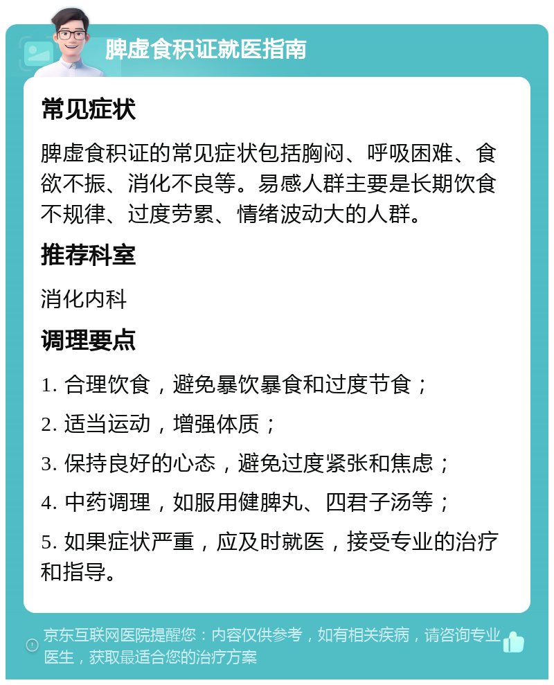 脾虚食积证就医指南 常见症状 脾虚食积证的常见症状包括胸闷、呼吸困难、食欲不振、消化不良等。易感人群主要是长期饮食不规律、过度劳累、情绪波动大的人群。 推荐科室 消化内科 调理要点 1. 合理饮食，避免暴饮暴食和过度节食； 2. 适当运动，增强体质； 3. 保持良好的心态，避免过度紧张和焦虑； 4. 中药调理，如服用健脾丸、四君子汤等； 5. 如果症状严重，应及时就医，接受专业的治疗和指导。