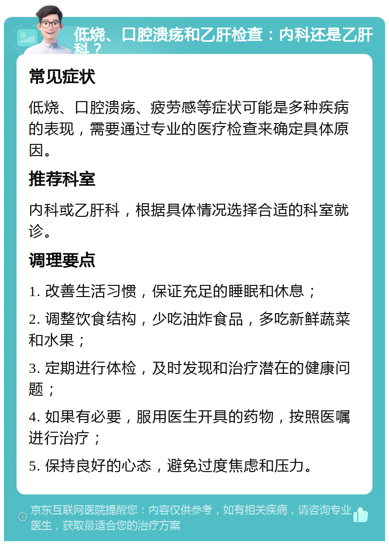 低烧、口腔溃疡和乙肝检查：内科还是乙肝科？ 常见症状 低烧、口腔溃疡、疲劳感等症状可能是多种疾病的表现，需要通过专业的医疗检查来确定具体原因。 推荐科室 内科或乙肝科，根据具体情况选择合适的科室就诊。 调理要点 1. 改善生活习惯，保证充足的睡眠和休息； 2. 调整饮食结构，少吃油炸食品，多吃新鲜蔬菜和水果； 3. 定期进行体检，及时发现和治疗潜在的健康问题； 4. 如果有必要，服用医生开具的药物，按照医嘱进行治疗； 5. 保持良好的心态，避免过度焦虑和压力。