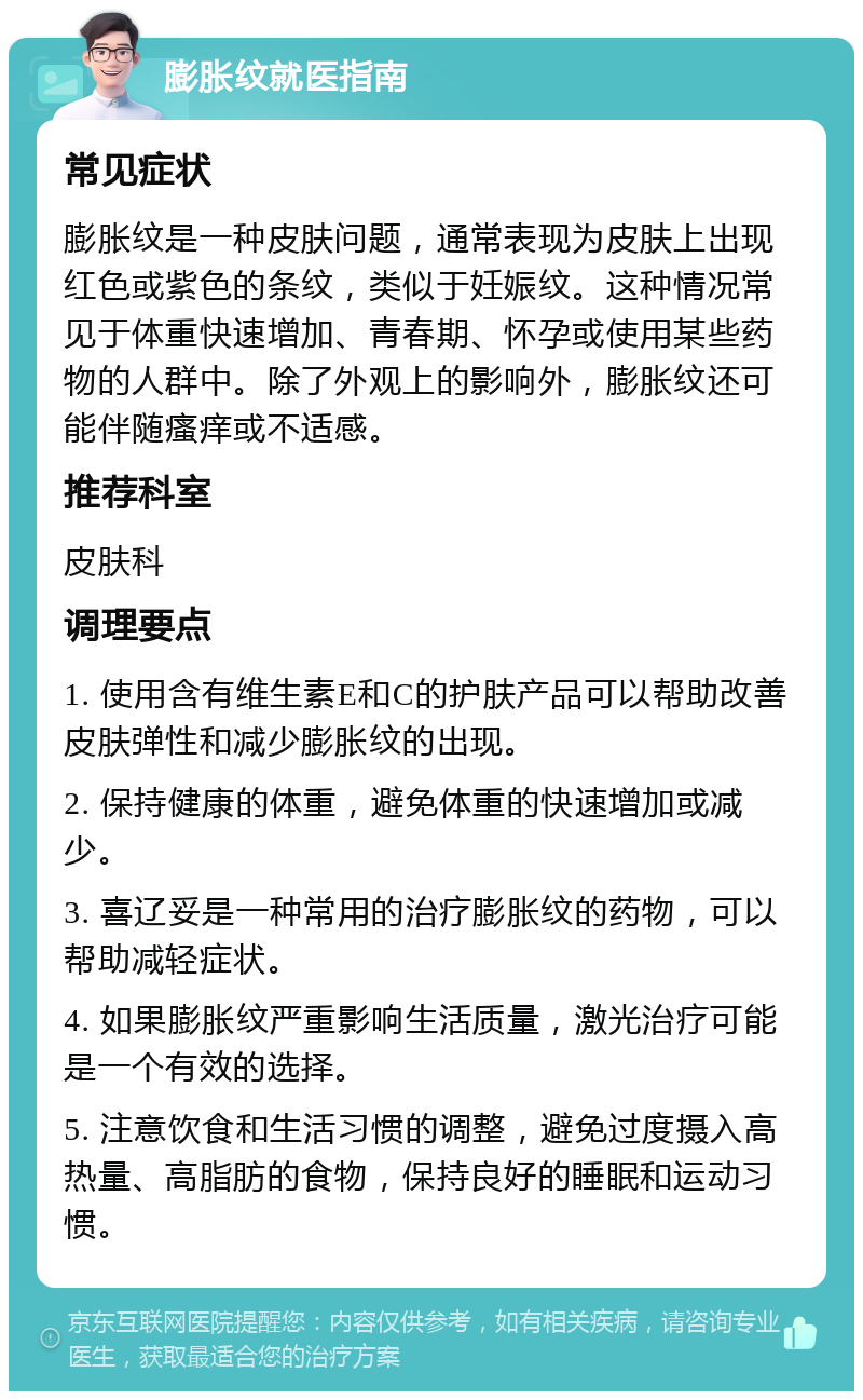 膨胀纹就医指南 常见症状 膨胀纹是一种皮肤问题，通常表现为皮肤上出现红色或紫色的条纹，类似于妊娠纹。这种情况常见于体重快速增加、青春期、怀孕或使用某些药物的人群中。除了外观上的影响外，膨胀纹还可能伴随瘙痒或不适感。 推荐科室 皮肤科 调理要点 1. 使用含有维生素E和C的护肤产品可以帮助改善皮肤弹性和减少膨胀纹的出现。 2. 保持健康的体重，避免体重的快速增加或减少。 3. 喜辽妥是一种常用的治疗膨胀纹的药物，可以帮助减轻症状。 4. 如果膨胀纹严重影响生活质量，激光治疗可能是一个有效的选择。 5. 注意饮食和生活习惯的调整，避免过度摄入高热量、高脂肪的食物，保持良好的睡眠和运动习惯。