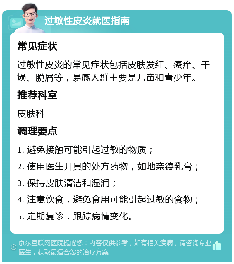 过敏性皮炎就医指南 常见症状 过敏性皮炎的常见症状包括皮肤发红、瘙痒、干燥、脱屑等，易感人群主要是儿童和青少年。 推荐科室 皮肤科 调理要点 1. 避免接触可能引起过敏的物质； 2. 使用医生开具的处方药物，如地奈德乳膏； 3. 保持皮肤清洁和湿润； 4. 注意饮食，避免食用可能引起过敏的食物； 5. 定期复诊，跟踪病情变化。