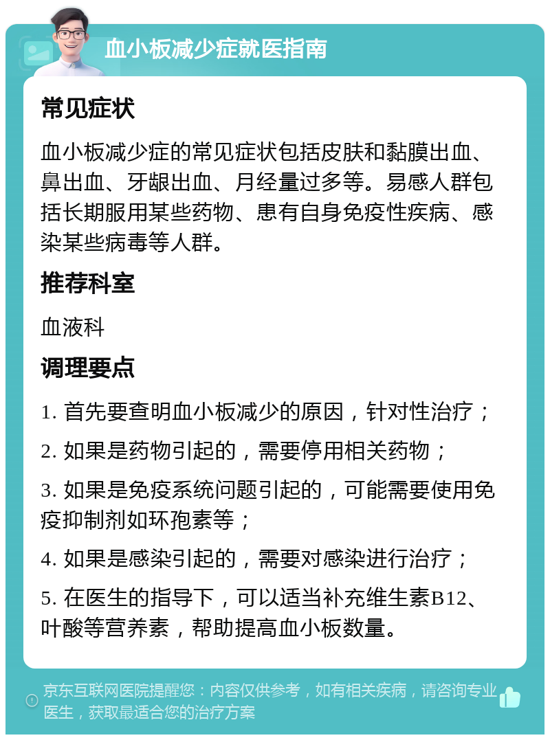 血小板减少症就医指南 常见症状 血小板减少症的常见症状包括皮肤和黏膜出血、鼻出血、牙龈出血、月经量过多等。易感人群包括长期服用某些药物、患有自身免疫性疾病、感染某些病毒等人群。 推荐科室 血液科 调理要点 1. 首先要查明血小板减少的原因，针对性治疗； 2. 如果是药物引起的，需要停用相关药物； 3. 如果是免疫系统问题引起的，可能需要使用免疫抑制剂如环孢素等； 4. 如果是感染引起的，需要对感染进行治疗； 5. 在医生的指导下，可以适当补充维生素B12、叶酸等营养素，帮助提高血小板数量。