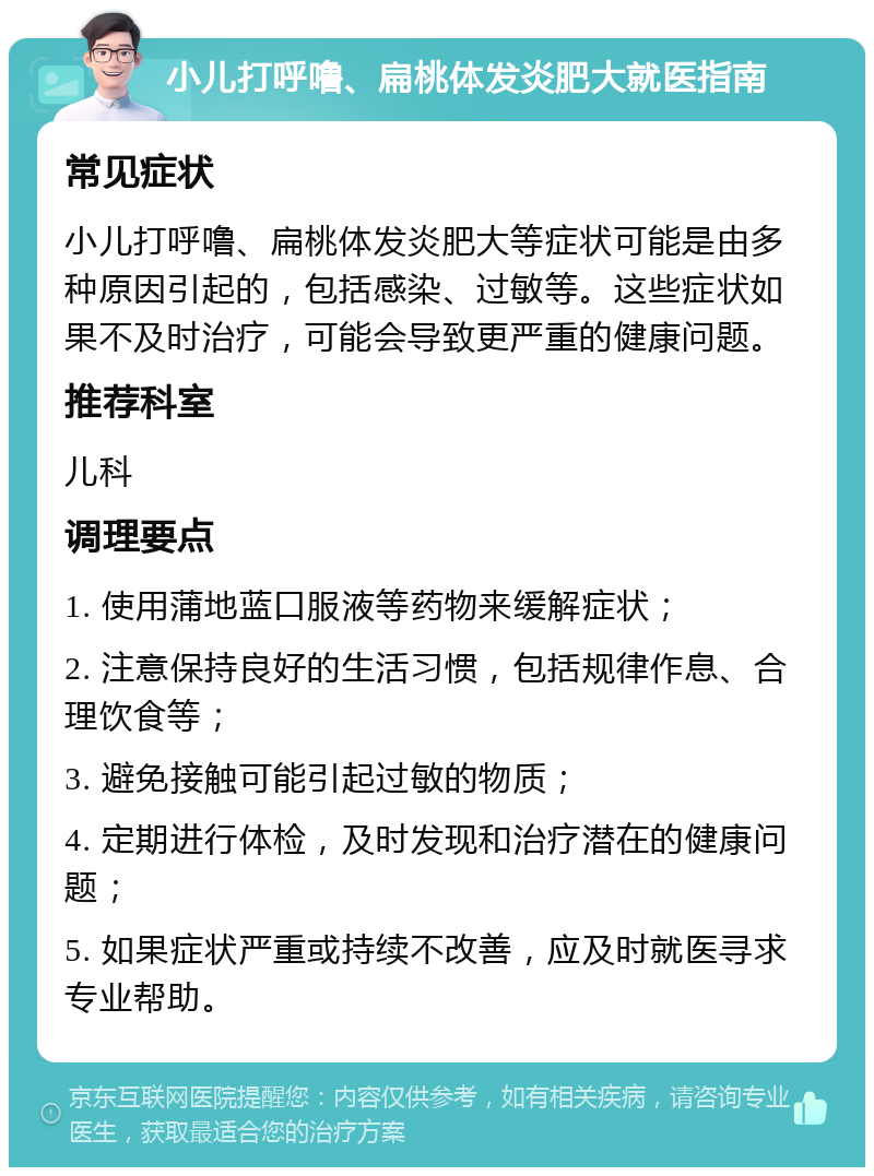 小儿打呼噜、扁桃体发炎肥大就医指南 常见症状 小儿打呼噜、扁桃体发炎肥大等症状可能是由多种原因引起的，包括感染、过敏等。这些症状如果不及时治疗，可能会导致更严重的健康问题。 推荐科室 儿科 调理要点 1. 使用蒲地蓝口服液等药物来缓解症状； 2. 注意保持良好的生活习惯，包括规律作息、合理饮食等； 3. 避免接触可能引起过敏的物质； 4. 定期进行体检，及时发现和治疗潜在的健康问题； 5. 如果症状严重或持续不改善，应及时就医寻求专业帮助。