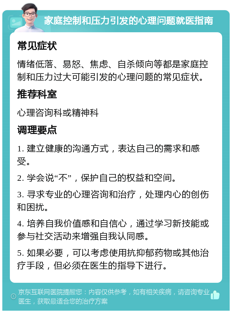 家庭控制和压力引发的心理问题就医指南 常见症状 情绪低落、易怒、焦虑、自杀倾向等都是家庭控制和压力过大可能引发的心理问题的常见症状。 推荐科室 心理咨询科或精神科 调理要点 1. 建立健康的沟通方式，表达自己的需求和感受。 2. 学会说“不”，保护自己的权益和空间。 3. 寻求专业的心理咨询和治疗，处理内心的创伤和困扰。 4. 培养自我价值感和自信心，通过学习新技能或参与社交活动来增强自我认同感。 5. 如果必要，可以考虑使用抗抑郁药物或其他治疗手段，但必须在医生的指导下进行。