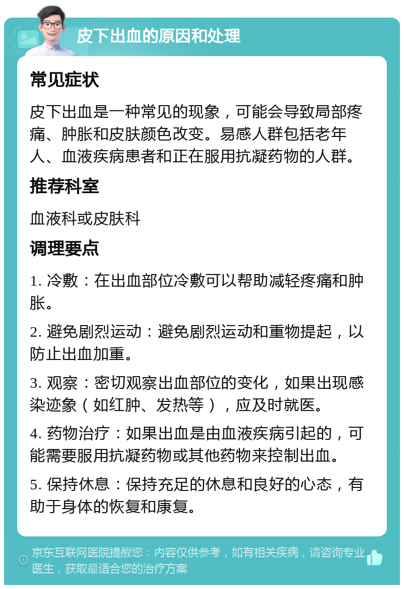 皮下出血的原因和处理 常见症状 皮下出血是一种常见的现象，可能会导致局部疼痛、肿胀和皮肤颜色改变。易感人群包括老年人、血液疾病患者和正在服用抗凝药物的人群。 推荐科室 血液科或皮肤科 调理要点 1. 冷敷：在出血部位冷敷可以帮助减轻疼痛和肿胀。 2. 避免剧烈运动：避免剧烈运动和重物提起，以防止出血加重。 3. 观察：密切观察出血部位的变化，如果出现感染迹象（如红肿、发热等），应及时就医。 4. 药物治疗：如果出血是由血液疾病引起的，可能需要服用抗凝药物或其他药物来控制出血。 5. 保持休息：保持充足的休息和良好的心态，有助于身体的恢复和康复。