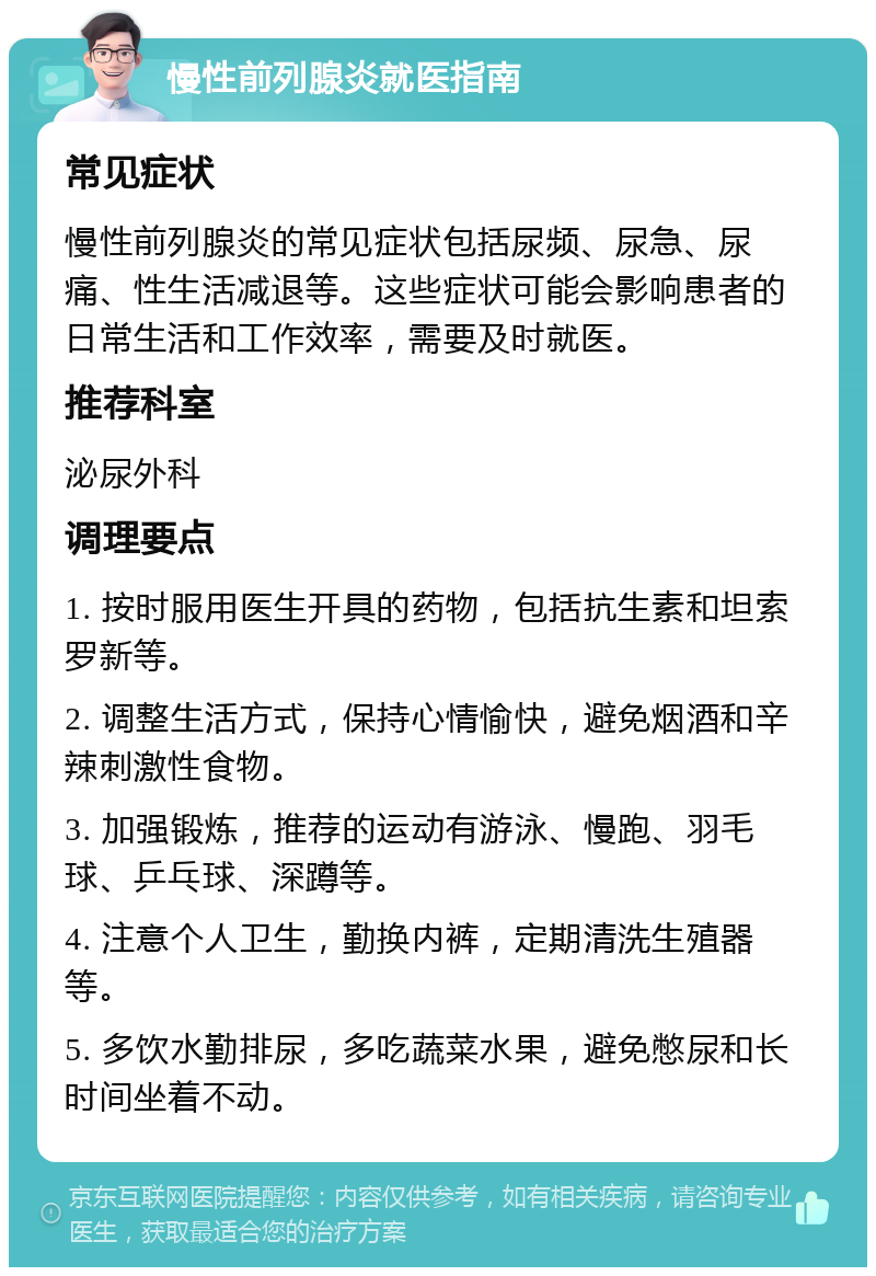 慢性前列腺炎就医指南 常见症状 慢性前列腺炎的常见症状包括尿频、尿急、尿痛、性生活减退等。这些症状可能会影响患者的日常生活和工作效率，需要及时就医。 推荐科室 泌尿外科 调理要点 1. 按时服用医生开具的药物，包括抗生素和坦索罗新等。 2. 调整生活方式，保持心情愉快，避免烟酒和辛辣刺激性食物。 3. 加强锻炼，推荐的运动有游泳、慢跑、羽毛球、乒乓球、深蹲等。 4. 注意个人卫生，勤换内裤，定期清洗生殖器等。 5. 多饮水勤排尿，多吃蔬菜水果，避免憋尿和长时间坐着不动。