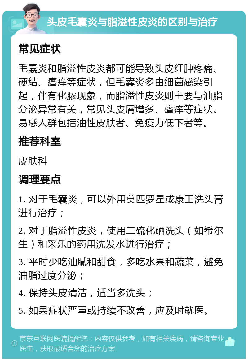 头皮毛囊炎与脂溢性皮炎的区别与治疗 常见症状 毛囊炎和脂溢性皮炎都可能导致头皮红肿疼痛、硬结、瘙痒等症状，但毛囊炎多由细菌感染引起，伴有化脓现象，而脂溢性皮炎则主要与油脂分泌异常有关，常见头皮屑增多、瘙痒等症状。易感人群包括油性皮肤者、免疫力低下者等。 推荐科室 皮肤科 调理要点 1. 对于毛囊炎，可以外用莫匹罗星或康王洗头膏进行治疗； 2. 对于脂溢性皮炎，使用二硫化硒洗头（如希尔生）和采乐的药用洗发水进行治疗； 3. 平时少吃油腻和甜食，多吃水果和蔬菜，避免油脂过度分泌； 4. 保持头皮清洁，适当多洗头； 5. 如果症状严重或持续不改善，应及时就医。