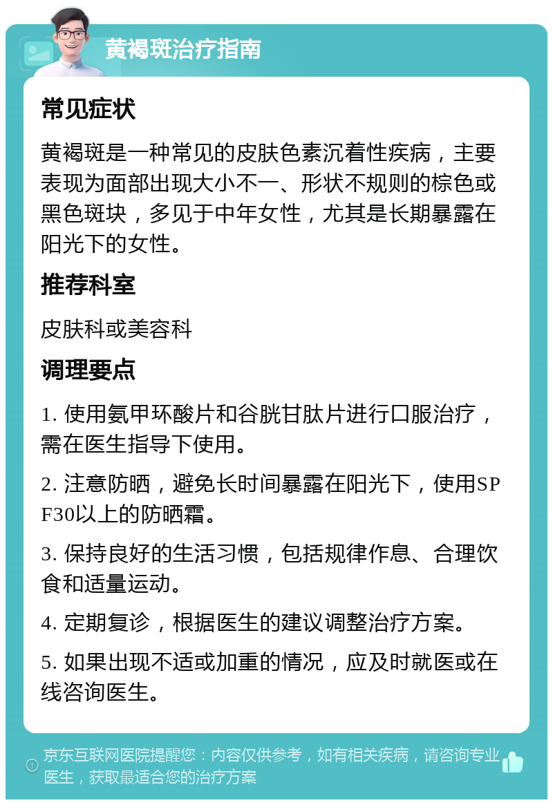 黄褐斑治疗指南 常见症状 黄褐斑是一种常见的皮肤色素沉着性疾病，主要表现为面部出现大小不一、形状不规则的棕色或黑色斑块，多见于中年女性，尤其是长期暴露在阳光下的女性。 推荐科室 皮肤科或美容科 调理要点 1. 使用氨甲环酸片和谷胱甘肽片进行口服治疗，需在医生指导下使用。 2. 注意防晒，避免长时间暴露在阳光下，使用SPF30以上的防晒霜。 3. 保持良好的生活习惯，包括规律作息、合理饮食和适量运动。 4. 定期复诊，根据医生的建议调整治疗方案。 5. 如果出现不适或加重的情况，应及时就医或在线咨询医生。