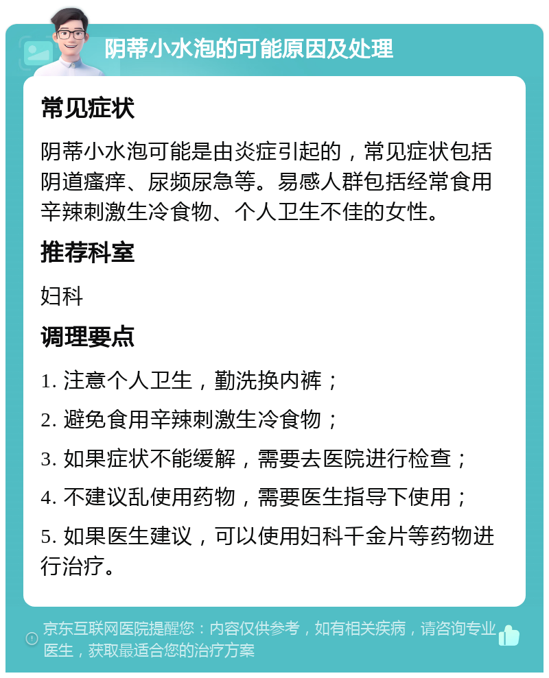 阴蒂小水泡的可能原因及处理 常见症状 阴蒂小水泡可能是由炎症引起的，常见症状包括阴道瘙痒、尿频尿急等。易感人群包括经常食用辛辣刺激生冷食物、个人卫生不佳的女性。 推荐科室 妇科 调理要点 1. 注意个人卫生，勤洗换内裤； 2. 避免食用辛辣刺激生冷食物； 3. 如果症状不能缓解，需要去医院进行检查； 4. 不建议乱使用药物，需要医生指导下使用； 5. 如果医生建议，可以使用妇科千金片等药物进行治疗。