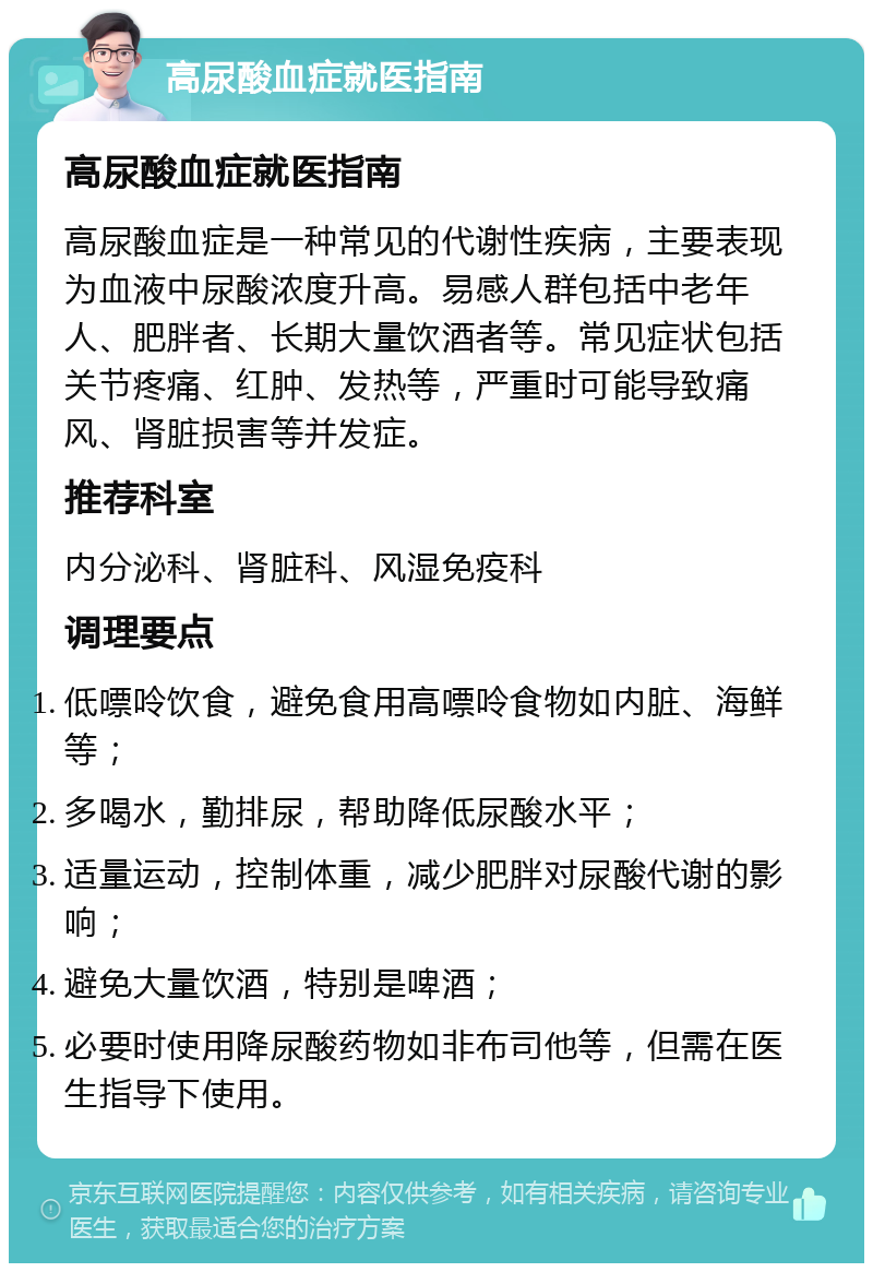 高尿酸血症就医指南 高尿酸血症就医指南 高尿酸血症是一种常见的代谢性疾病，主要表现为血液中尿酸浓度升高。易感人群包括中老年人、肥胖者、长期大量饮酒者等。常见症状包括关节疼痛、红肿、发热等，严重时可能导致痛风、肾脏损害等并发症。 推荐科室 内分泌科、肾脏科、风湿免疫科 调理要点 低嘌呤饮食，避免食用高嘌呤食物如内脏、海鲜等； 多喝水，勤排尿，帮助降低尿酸水平； 适量运动，控制体重，减少肥胖对尿酸代谢的影响； 避免大量饮酒，特别是啤酒； 必要时使用降尿酸药物如非布司他等，但需在医生指导下使用。