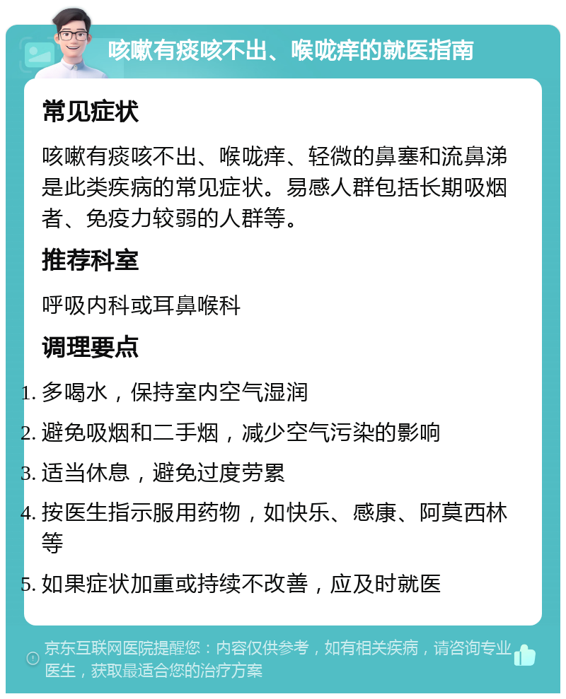 咳嗽有痰咳不出、喉咙痒的就医指南 常见症状 咳嗽有痰咳不出、喉咙痒、轻微的鼻塞和流鼻涕是此类疾病的常见症状。易感人群包括长期吸烟者、免疫力较弱的人群等。 推荐科室 呼吸内科或耳鼻喉科 调理要点 多喝水，保持室内空气湿润 避免吸烟和二手烟，减少空气污染的影响 适当休息，避免过度劳累 按医生指示服用药物，如快乐、感康、阿莫西林等 如果症状加重或持续不改善，应及时就医