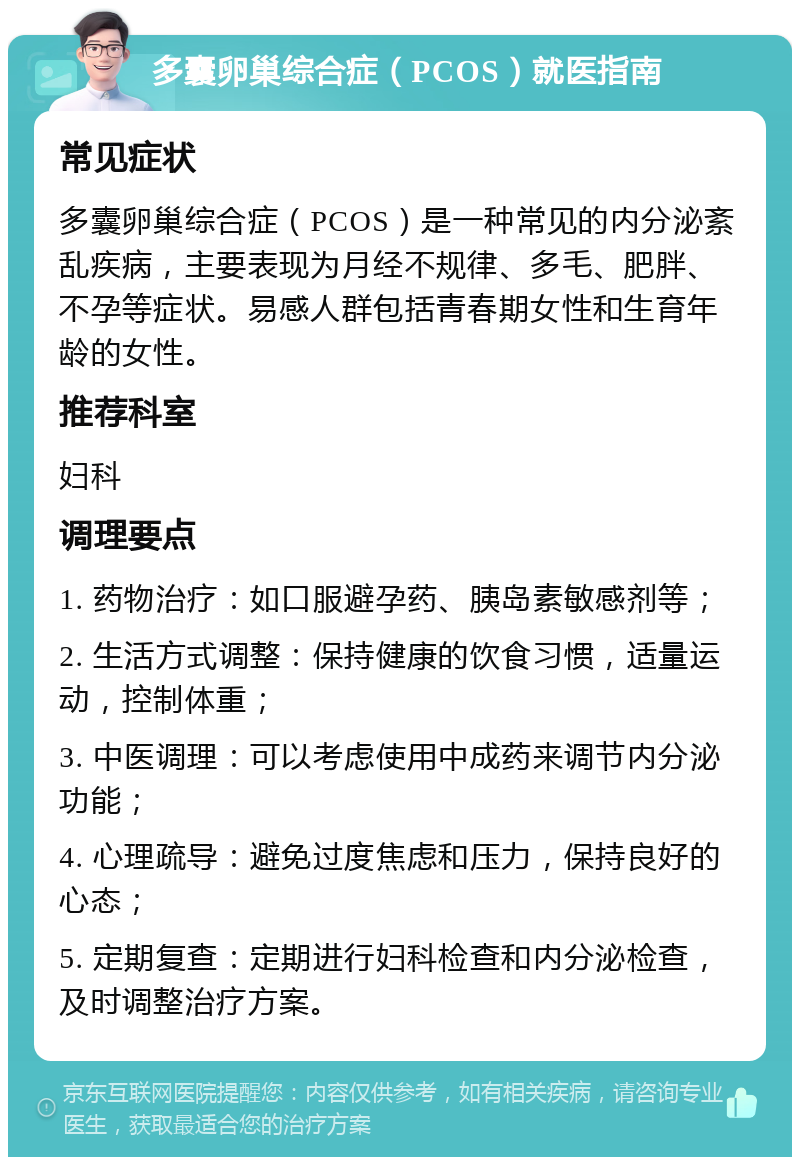 多囊卵巢综合症（PCOS）就医指南 常见症状 多囊卵巢综合症（PCOS）是一种常见的内分泌紊乱疾病，主要表现为月经不规律、多毛、肥胖、不孕等症状。易感人群包括青春期女性和生育年龄的女性。 推荐科室 妇科 调理要点 1. 药物治疗：如口服避孕药、胰岛素敏感剂等； 2. 生活方式调整：保持健康的饮食习惯，适量运动，控制体重； 3. 中医调理：可以考虑使用中成药来调节内分泌功能； 4. 心理疏导：避免过度焦虑和压力，保持良好的心态； 5. 定期复查：定期进行妇科检查和内分泌检查，及时调整治疗方案。