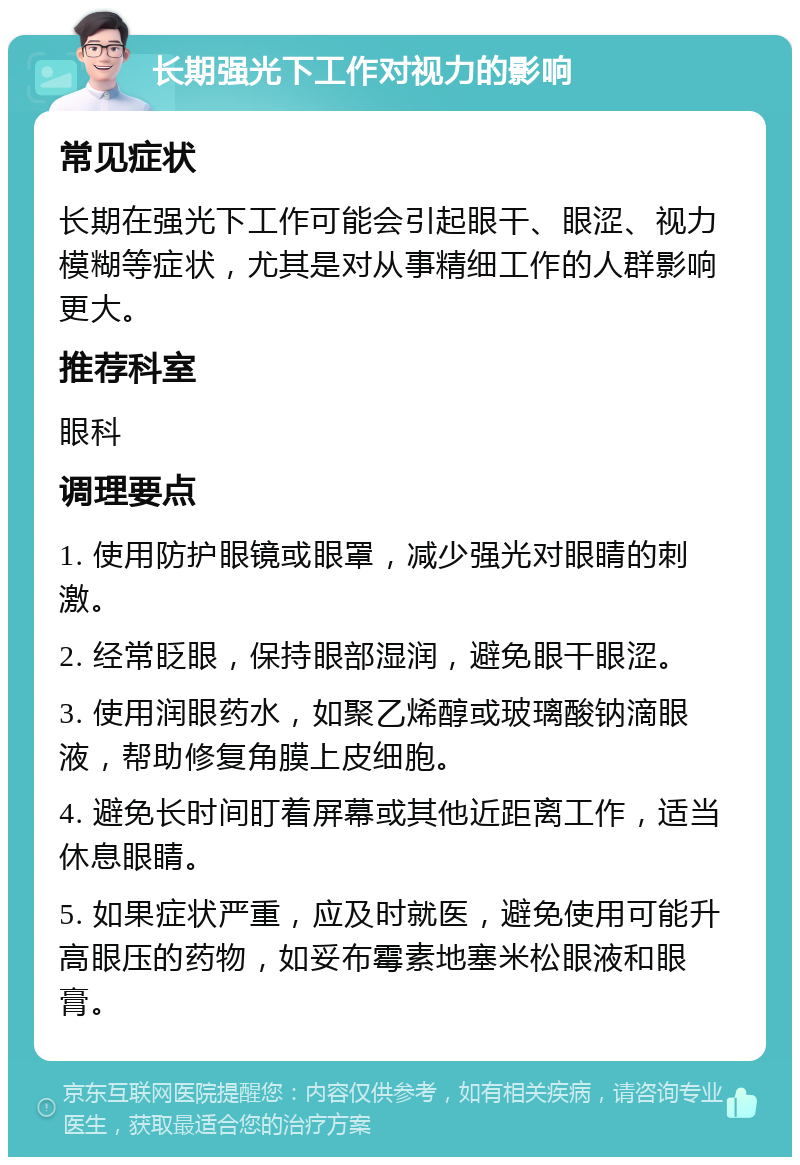 长期强光下工作对视力的影响 常见症状 长期在强光下工作可能会引起眼干、眼涩、视力模糊等症状，尤其是对从事精细工作的人群影响更大。 推荐科室 眼科 调理要点 1. 使用防护眼镜或眼罩，减少强光对眼睛的刺激。 2. 经常眨眼，保持眼部湿润，避免眼干眼涩。 3. 使用润眼药水，如聚乙烯醇或玻璃酸钠滴眼液，帮助修复角膜上皮细胞。 4. 避免长时间盯着屏幕或其他近距离工作，适当休息眼睛。 5. 如果症状严重，应及时就医，避免使用可能升高眼压的药物，如妥布霉素地塞米松眼液和眼膏。