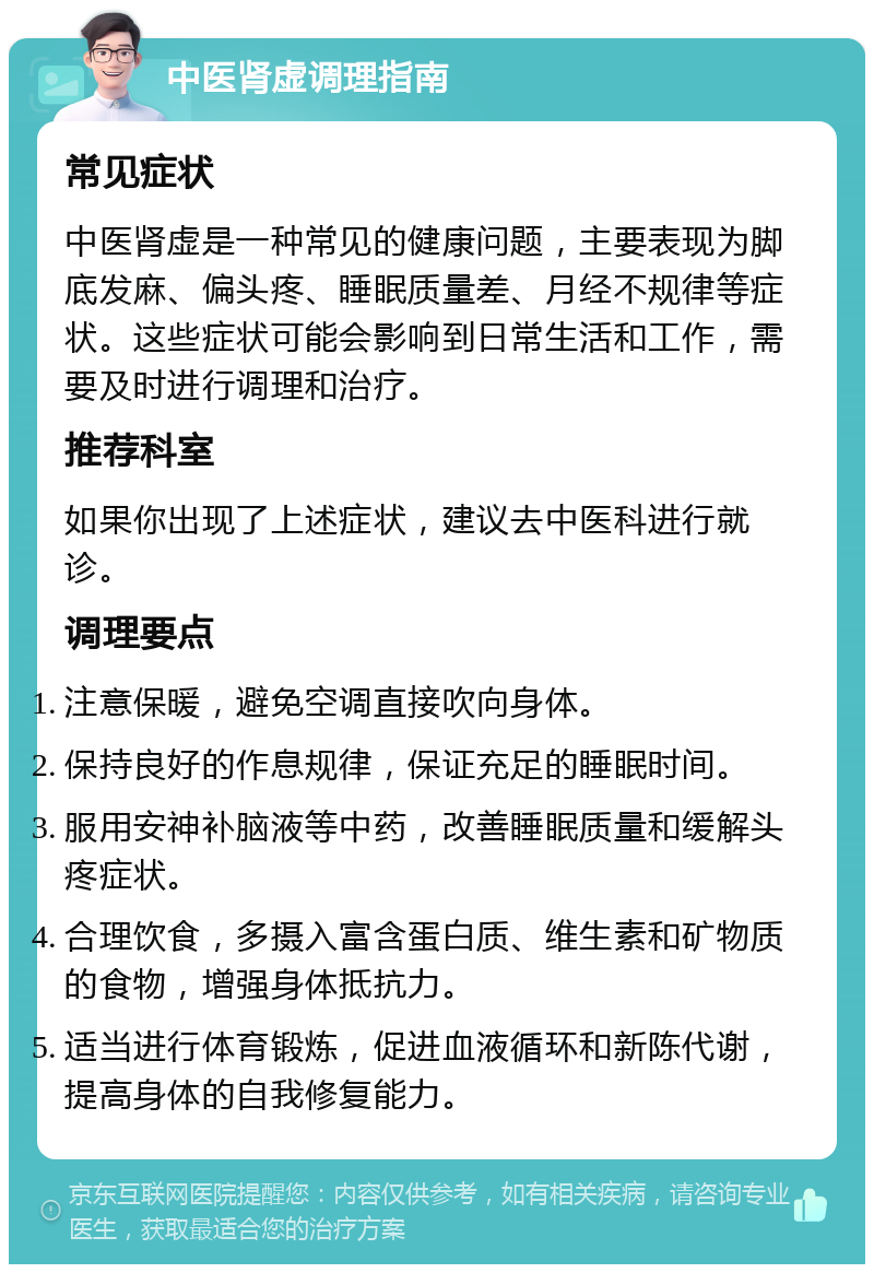 中医肾虚调理指南 常见症状 中医肾虚是一种常见的健康问题，主要表现为脚底发麻、偏头疼、睡眠质量差、月经不规律等症状。这些症状可能会影响到日常生活和工作，需要及时进行调理和治疗。 推荐科室 如果你出现了上述症状，建议去中医科进行就诊。 调理要点 注意保暖，避免空调直接吹向身体。 保持良好的作息规律，保证充足的睡眠时间。 服用安神补脑液等中药，改善睡眠质量和缓解头疼症状。 合理饮食，多摄入富含蛋白质、维生素和矿物质的食物，增强身体抵抗力。 适当进行体育锻炼，促进血液循环和新陈代谢，提高身体的自我修复能力。