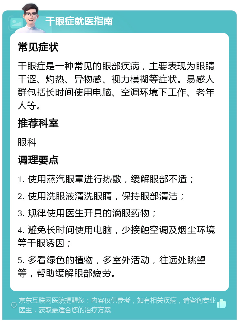 干眼症就医指南 常见症状 干眼症是一种常见的眼部疾病，主要表现为眼睛干涩、灼热、异物感、视力模糊等症状。易感人群包括长时间使用电脑、空调环境下工作、老年人等。 推荐科室 眼科 调理要点 1. 使用蒸汽眼罩进行热敷，缓解眼部不适； 2. 使用洗眼液清洗眼睛，保持眼部清洁； 3. 规律使用医生开具的滴眼药物； 4. 避免长时间使用电脑，少接触空调及烟尘环境等干眼诱因； 5. 多看绿色的植物，多室外活动，往远处眺望等，帮助缓解眼部疲劳。