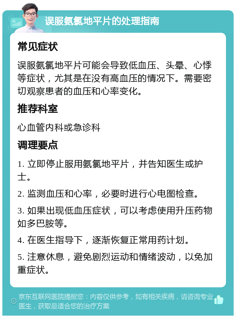 误服氨氯地平片的处理指南 常见症状 误服氨氯地平片可能会导致低血压、头晕、心悸等症状，尤其是在没有高血压的情况下。需要密切观察患者的血压和心率变化。 推荐科室 心血管内科或急诊科 调理要点 1. 立即停止服用氨氯地平片，并告知医生或护士。 2. 监测血压和心率，必要时进行心电图检查。 3. 如果出现低血压症状，可以考虑使用升压药物如多巴胺等。 4. 在医生指导下，逐渐恢复正常用药计划。 5. 注意休息，避免剧烈运动和情绪波动，以免加重症状。