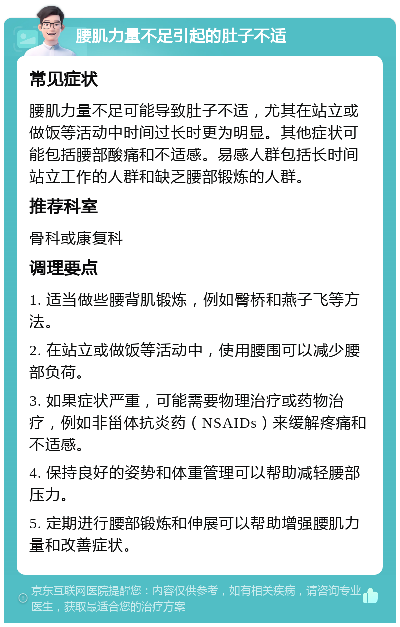 腰肌力量不足引起的肚子不适 常见症状 腰肌力量不足可能导致肚子不适，尤其在站立或做饭等活动中时间过长时更为明显。其他症状可能包括腰部酸痛和不适感。易感人群包括长时间站立工作的人群和缺乏腰部锻炼的人群。 推荐科室 骨科或康复科 调理要点 1. 适当做些腰背肌锻炼，例如臀桥和燕子飞等方法。 2. 在站立或做饭等活动中，使用腰围可以减少腰部负荷。 3. 如果症状严重，可能需要物理治疗或药物治疗，例如非甾体抗炎药（NSAIDs）来缓解疼痛和不适感。 4. 保持良好的姿势和体重管理可以帮助减轻腰部压力。 5. 定期进行腰部锻炼和伸展可以帮助增强腰肌力量和改善症状。