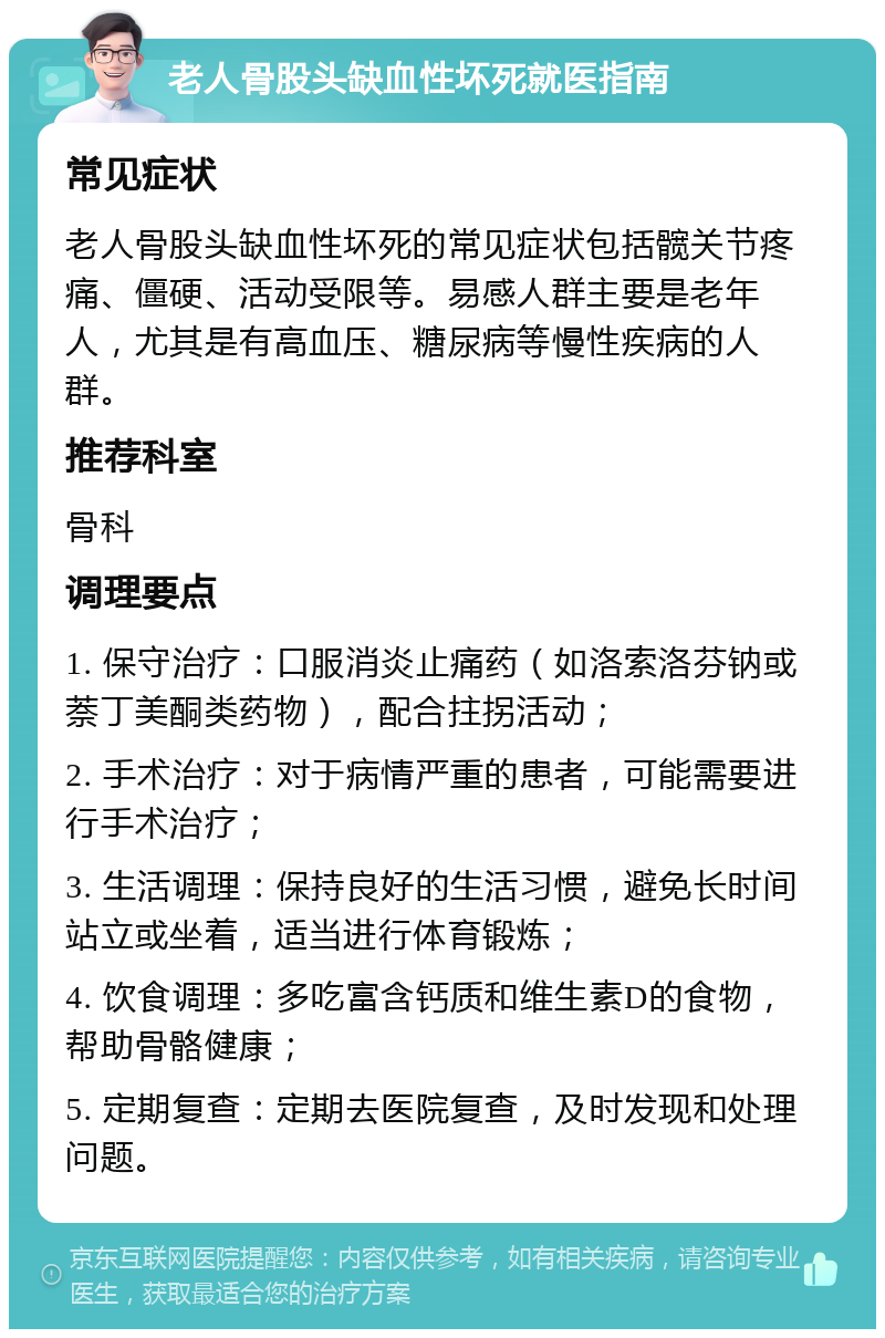 老人骨股头缺血性坏死就医指南 常见症状 老人骨股头缺血性坏死的常见症状包括髋关节疼痛、僵硬、活动受限等。易感人群主要是老年人，尤其是有高血压、糖尿病等慢性疾病的人群。 推荐科室 骨科 调理要点 1. 保守治疗：口服消炎止痛药（如洛索洛芬钠或萘丁美酮类药物），配合拄拐活动； 2. 手术治疗：对于病情严重的患者，可能需要进行手术治疗； 3. 生活调理：保持良好的生活习惯，避免长时间站立或坐着，适当进行体育锻炼； 4. 饮食调理：多吃富含钙质和维生素D的食物，帮助骨骼健康； 5. 定期复查：定期去医院复查，及时发现和处理问题。