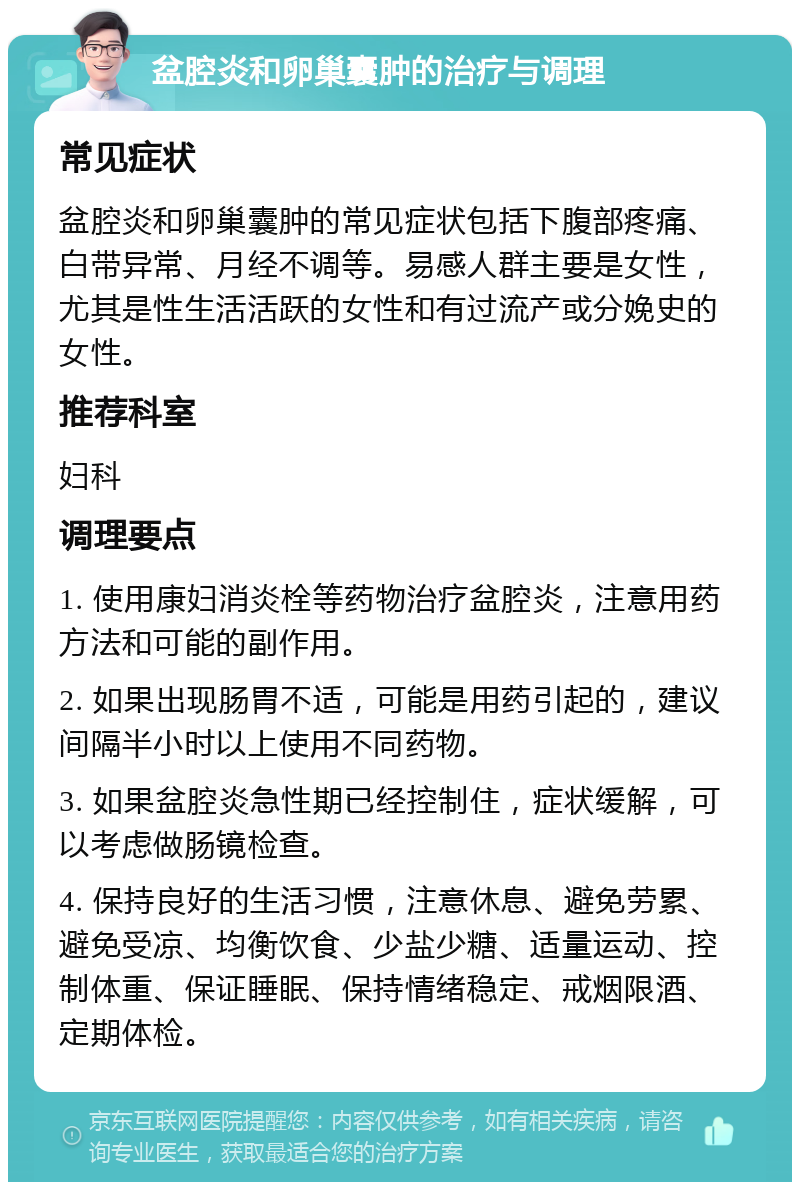 盆腔炎和卵巢囊肿的治疗与调理 常见症状 盆腔炎和卵巢囊肿的常见症状包括下腹部疼痛、白带异常、月经不调等。易感人群主要是女性，尤其是性生活活跃的女性和有过流产或分娩史的女性。 推荐科室 妇科 调理要点 1. 使用康妇消炎栓等药物治疗盆腔炎，注意用药方法和可能的副作用。 2. 如果出现肠胃不适，可能是用药引起的，建议间隔半小时以上使用不同药物。 3. 如果盆腔炎急性期已经控制住，症状缓解，可以考虑做肠镜检查。 4. 保持良好的生活习惯，注意休息、避免劳累、避免受凉、均衡饮食、少盐少糖、适量运动、控制体重、保证睡眠、保持情绪稳定、戒烟限酒、定期体检。