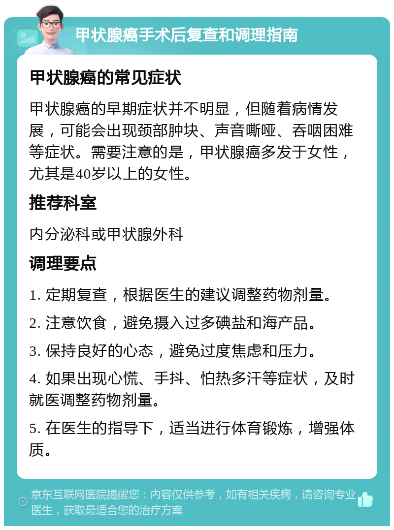 甲状腺癌手术后复查和调理指南 甲状腺癌的常见症状 甲状腺癌的早期症状并不明显，但随着病情发展，可能会出现颈部肿块、声音嘶哑、吞咽困难等症状。需要注意的是，甲状腺癌多发于女性，尤其是40岁以上的女性。 推荐科室 内分泌科或甲状腺外科 调理要点 1. 定期复查，根据医生的建议调整药物剂量。 2. 注意饮食，避免摄入过多碘盐和海产品。 3. 保持良好的心态，避免过度焦虑和压力。 4. 如果出现心慌、手抖、怕热多汗等症状，及时就医调整药物剂量。 5. 在医生的指导下，适当进行体育锻炼，增强体质。