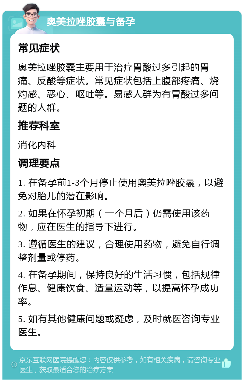 奥美拉唑胶囊与备孕 常见症状 奥美拉唑胶囊主要用于治疗胃酸过多引起的胃痛、反酸等症状。常见症状包括上腹部疼痛、烧灼感、恶心、呕吐等。易感人群为有胃酸过多问题的人群。 推荐科室 消化内科 调理要点 1. 在备孕前1-3个月停止使用奥美拉唑胶囊，以避免对胎儿的潜在影响。 2. 如果在怀孕初期（一个月后）仍需使用该药物，应在医生的指导下进行。 3. 遵循医生的建议，合理使用药物，避免自行调整剂量或停药。 4. 在备孕期间，保持良好的生活习惯，包括规律作息、健康饮食、适量运动等，以提高怀孕成功率。 5. 如有其他健康问题或疑虑，及时就医咨询专业医生。