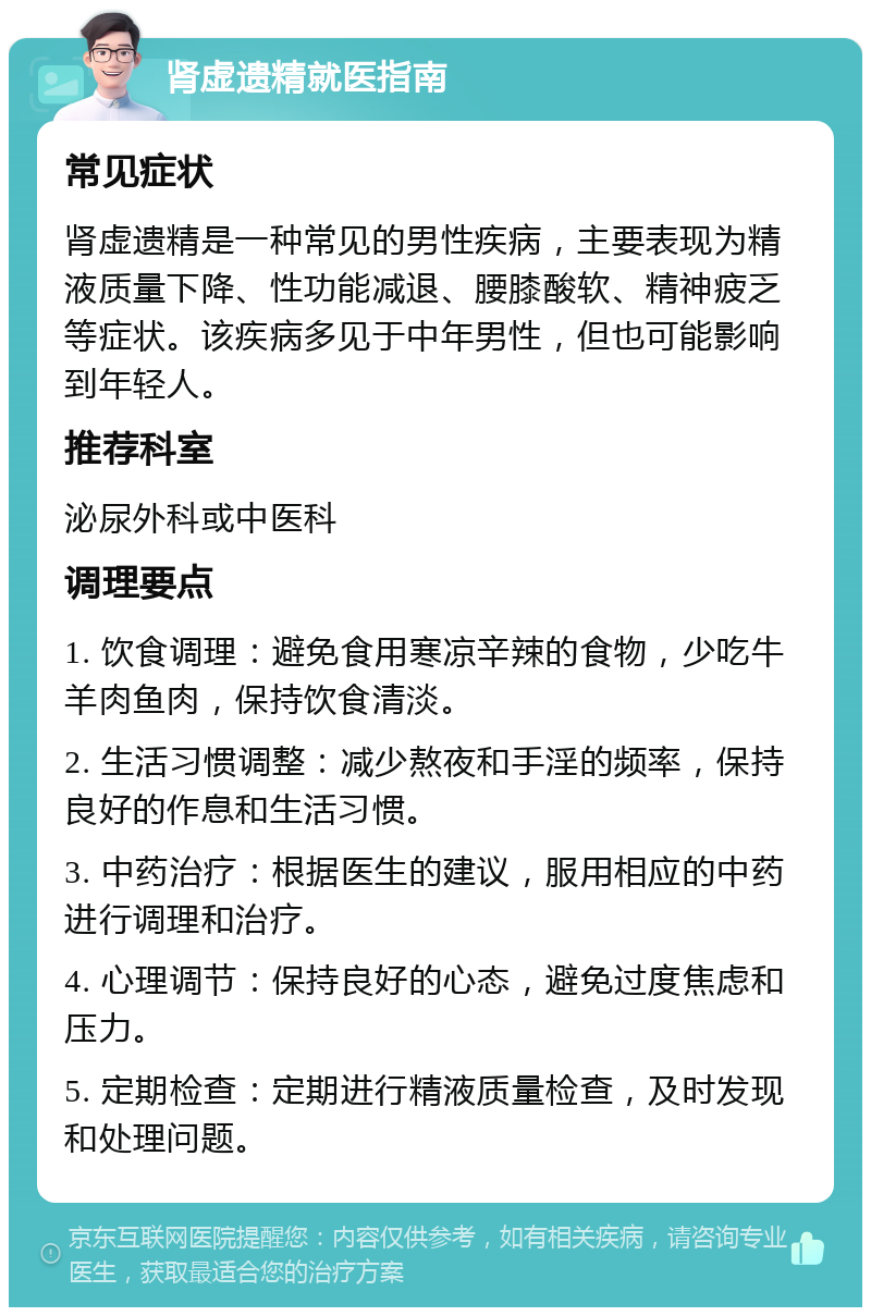 肾虚遗精就医指南 常见症状 肾虚遗精是一种常见的男性疾病，主要表现为精液质量下降、性功能减退、腰膝酸软、精神疲乏等症状。该疾病多见于中年男性，但也可能影响到年轻人。 推荐科室 泌尿外科或中医科 调理要点 1. 饮食调理：避免食用寒凉辛辣的食物，少吃牛羊肉鱼肉，保持饮食清淡。 2. 生活习惯调整：减少熬夜和手淫的频率，保持良好的作息和生活习惯。 3. 中药治疗：根据医生的建议，服用相应的中药进行调理和治疗。 4. 心理调节：保持良好的心态，避免过度焦虑和压力。 5. 定期检查：定期进行精液质量检查，及时发现和处理问题。